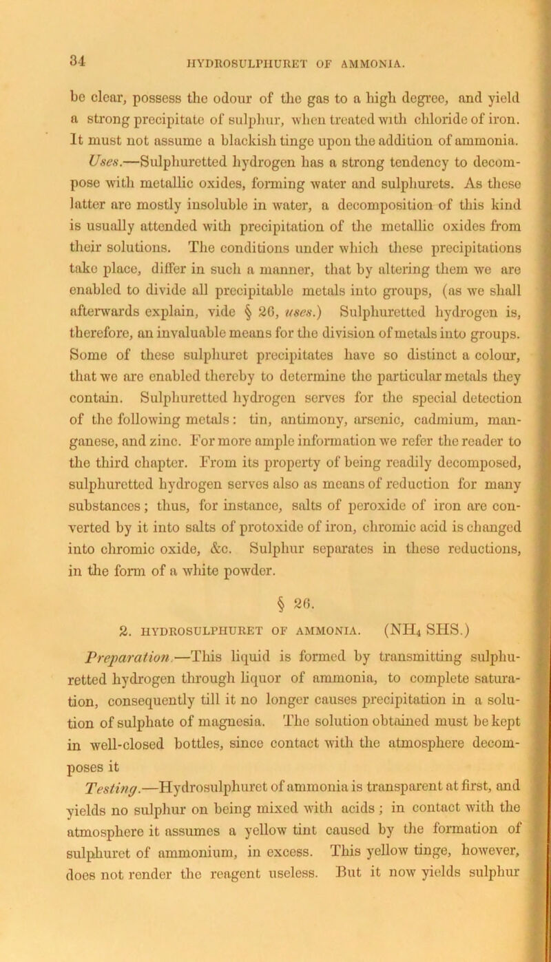 HYDROSULPHURET OF AMMONIA. be clear, possess the odour of the gas to a high degree, and yield a strong precipitate of sulphur, when treated with chloride of iron. It must not assume a blackish tinge upon the addition of ammonia. Uses.—Sulphuretted hydrogen has a strong tendency to decom- pose with metallic oxides, forming water and sulphurets. As these latter are mostly insoluble in water, a decomposition of this kind is usually attended with precipitation of the metallic oxides from their solutions. The conditions under which these precipitations take place, differ in such a manner, that by altering them we are enabled to divide all precipitable metals into groups, (as we shall afterwards explain, vide § 20, uses.) Sulphuretted hydrogen is, therefore, an invaluable means for the division of metals into groups. Some of these sulpliuret precipitates have so distinct a colour, that we are enabled thereby to determine the particular metals they contain. Sulphuretted hydrogen serves for the special detection of the following metals: tin, antimony, arsenic, cadmium, man- ganese, and zinc. For more ample information we refer the reader to the third chapter. From its property of being readily decomposed, sulphuretted hydrogen serves also as means of reduction for many substances; thus, for instance, salts of peroxide of iron are con- verted by it into salts of protoxide of iron, chromic acid is changed into chromic oxide, &c. Sulphur separates in these reductions, in tlie form of a white powder. § 26. 2. HYDROSULPHURET OF AMMONIA. (NH4 SIIS.) Preparation—This liquid is formed by transmitting sulphu- retted hydrogen through liquor of ammonia, to complete satura- tion, consequently till it no longer causes precipitation in a solu- tion of sulphate of magnesia. The solution obtained must be kept in well-closed bottles, since contact with the atmosphere decom- poses it Testing.—Hydrosulpliuret of ammonia is transparent at first, and yields no sulphur on being mixed with acids ; in contact with the atmosphere it assumes a yellow tint caused by the formation of sulpliuret of ammonium, in excess. This yellow tinge, however, does not render the reagent useless. But it now yields sulphur