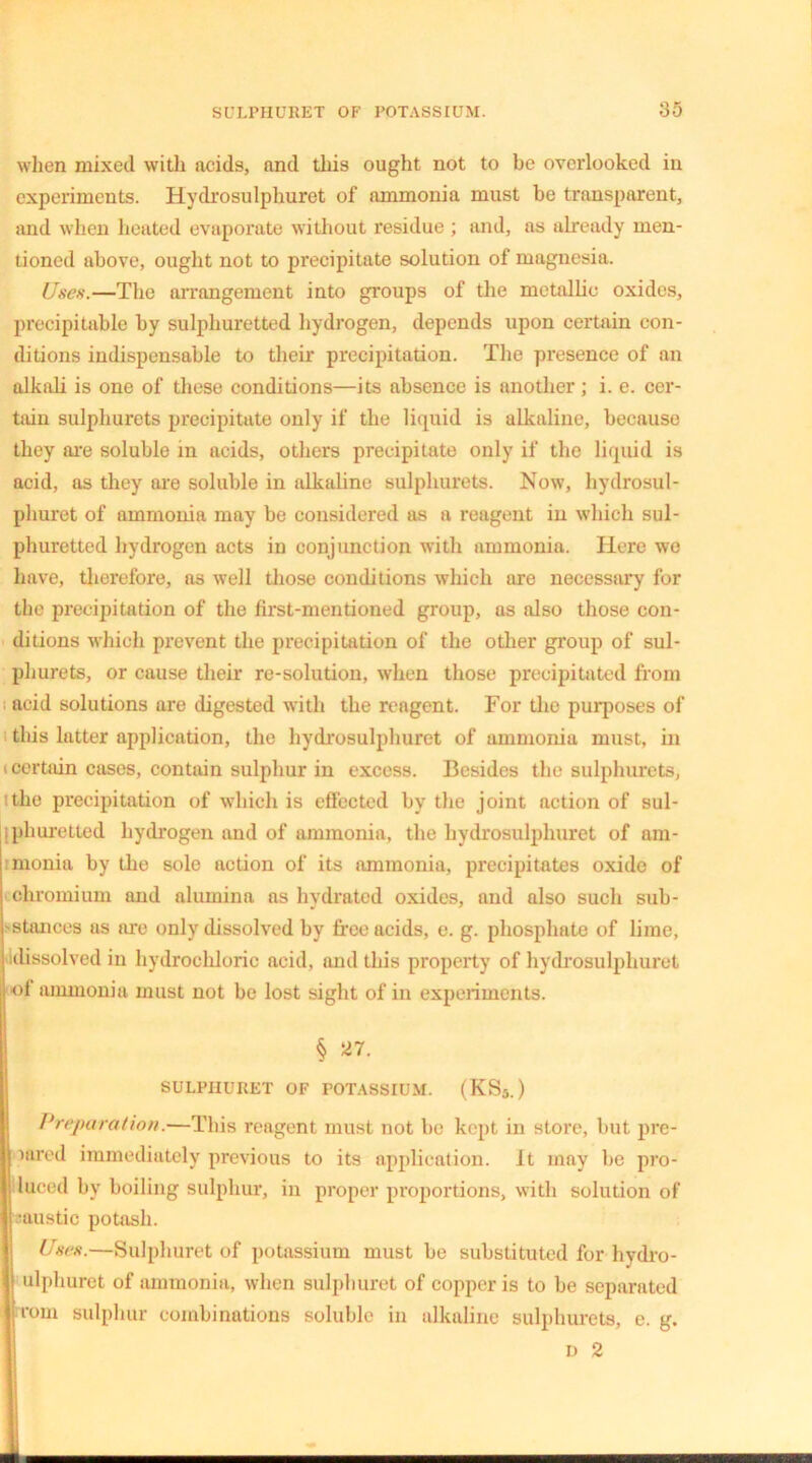 when mixed with acids, and this ought not to be overlooked in experiments. Hydrosulphuret of ammonia must be transparent, and when heated evaporate without residue ; and, as already men- tioned above, ought not to precipitate solution of magnesia. Uses.—The arrangement into groups of the metallic oxides, precipitable by sulphuretted hydrogen, depends upon certain con- ditions indispensable to their precipitation. The presence of an alkali is one of these conditions—its absence is another; i. e. cer- tain sulphurets precipitate only if the liquid is alkaline, because they are soluble in acids, others precipitate only if the liquid is acid, as they are soluble in alkaline sulphurets. Now, hydrosul- phuret of ammonia may be considered as a reagent in which sul- phuretted hydrogen acts in conjunction with ammonia. Here we have, therefore, a3 well those conditions which are necessary for the precipitation of the first-mentioned group, as also those con- ditions which prevent the precipitation of the other group of sul- phurets, or cause their re-solution, when those precipitated from acid solutions are digested with the reagent. For the purposes of this latter application, the hydrosulphuret of ammonia must, in «certiiin cases, contain sulphur in excess. Besides the sulphurets, the precipitation of which is effected by the joint action of sul- iphuretted hydrogen and of ammonia, the hydrosulphuret of am- monia by the solo action of its ammonia, precipitates oxide of chromium and alumina as hydrated oxides, and also such sub- stances as are only dissolved by free acids, e. g. phosphate of lime, dissolved in hydrochloric acid, and this property of hydrosulphuret of ammonia must not be lost sight of in experiments. § 27. SULPHURET OF POTASSIUM. (KS3.) Preparation.—This reagent must not be kept in store, but pre- wired immediately previous to its application. It may be pro- duced by boiling sulphur, in proper proportions, with solution of •uustic potash. Uses.—Sulphuret of potassium must be substituted for hydro- ulphuret of ammonia, when sulphuret of copper is to be separated rom sulphur combinations soluble in alkaline sulphurets, e. g. D 2