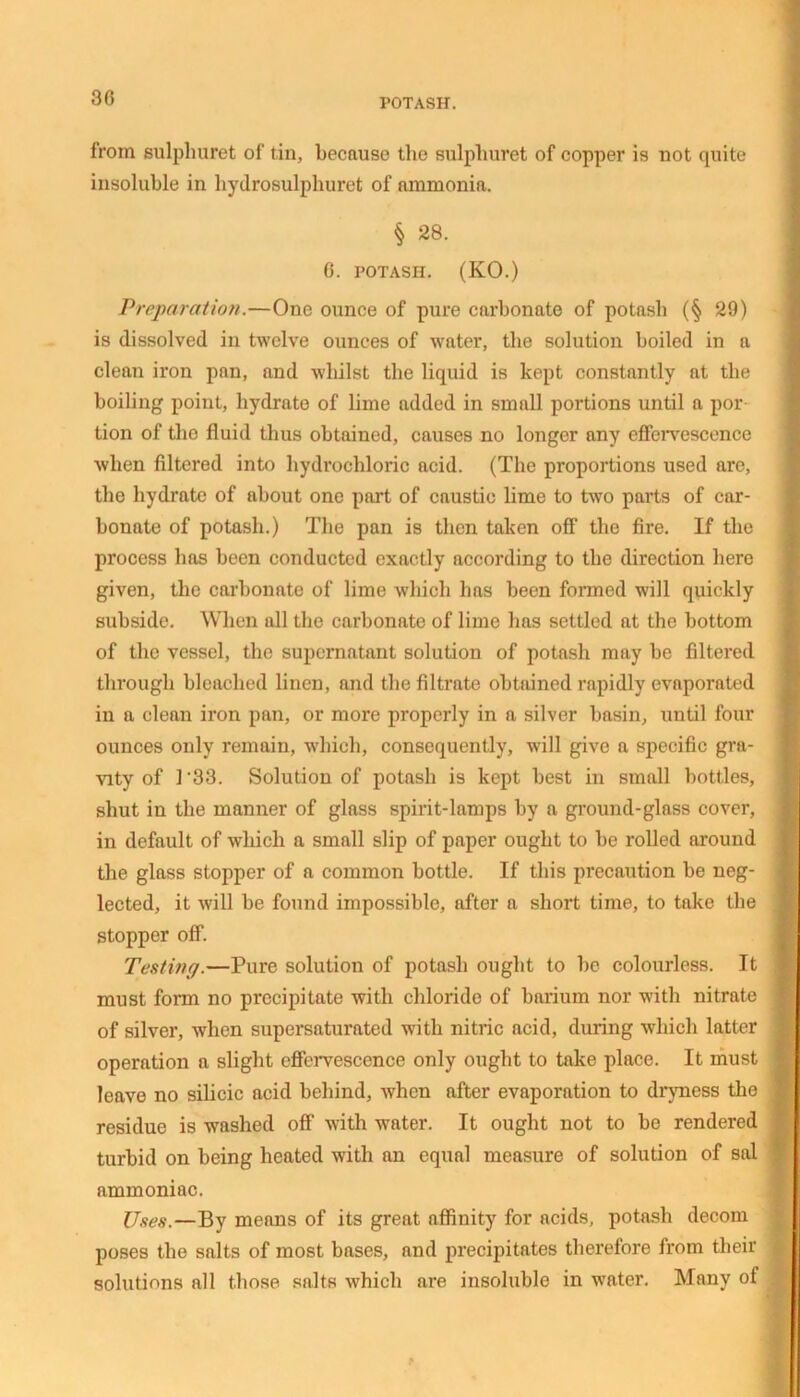 30 POTASH. from sulpliuret of tin, because the sulpliuret of copper is not quite insoluble in hydrosulphuret of nmmonift. § 28. 0. POTASH. (KO.) Preparation.—One ounce of pure carbonate of potash (§ 29) is dissolved in twelve ounces of water, the solution boiled in a clean iron pan, and whilst the liquid is kept constantly at the boiling point, hydrate of lime added in small portions until a por tion of the fluid thus obtained, causes no longer any effervescence when filtered into hydrochloric acid. (The proportions used are, the hydrate of about one part of caustic lime to two parts of car- bonate of potash.) The pan is then taken off the fire. If the process has been conducted exactly according to the direction here given, the carbonate of lime which has been formed will quickly subside. When all the carbonate of lime has settled at the bottom of the vessel, the supernatant solution of potash may be filtered through bleached linen, and the filtrate obtained rapidly evaporated in a clean iron pan, or more properly in a silver basin, until four ounces only remain, which, consequently, will give a specific gra- vity of 3 *33. Solution of potash is kept best in small bottles, shut in the manner of glass spirit-lamps by a ground-glass cover, in default of which a small slip of paper ought to be rolled around the glass stopper of a common bottle. If this precaution be neg- lected, it will be found impossible, after a short time, to take the stopper off. Testing.—Pure solution of potash ought to be colourless. It must form no precipitate with chloride of barium nor with nitrate of silver, when supersaturated with nitric acid, during which latter operation a slight effervescence only ought to take place. It must leave no silicic acid behind, when after evaporation to dryness the residue is washed off with water. It ought not to be rendered turbid on being heated with an equal measure of solution of sal ammoniac. Uses.—By means of its great affinity for acids, potash decom poses the salts of most bases, and precipitates therefore from their solutions all those salts which are insoluble in water. Many of