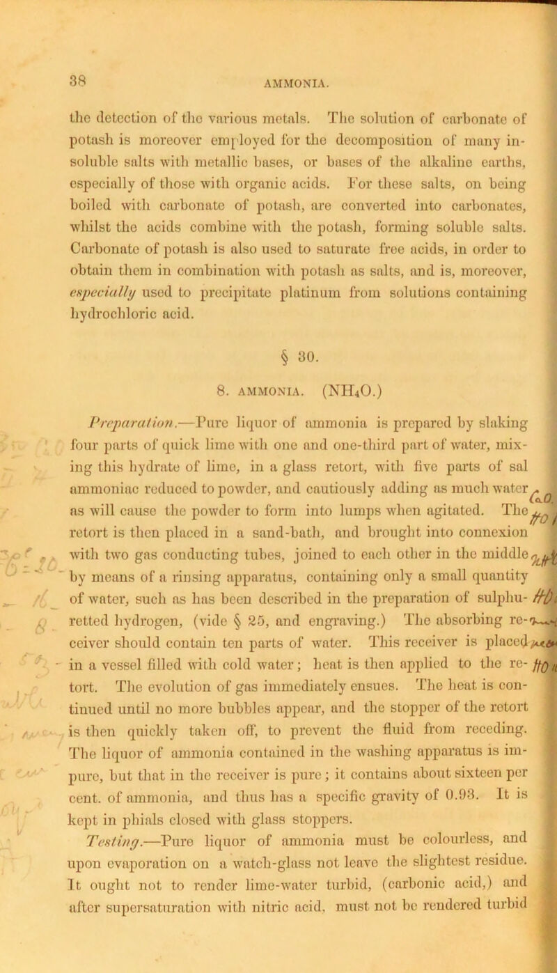 the detection of the various metals. The solution of carbonate of potash is moreover employed for the decomposition of many in- soluble salts with metallic bases, or bases of the alkaline earths, especially of those with organic acids. For these salts, on being boiled with carbonate of potash, are converted into carbonates, whilst the acids combine with the potash, forming soluble salts. Carbonate of potash is also used to saturate free acids, in order to obtain them in combination with potash as salts, and is, moreover, especially used to precipitate platinum from solutions containing hydrochloric acid. § 30. 8. AMMONIA. (NH40.) - /nL 6- Iff r *Z VV- 7 Preparation,—Pure liquor of ammonia is prepared by slaking four parts of quick lime with one and one-third part of water, mix- ing this hydrate of lime, in a glass retort, with five parts of sal ammoniac reduced to powder, and cautiously adding as much water^ ? ns will cause the powder to form into lumps when agitated. The^Jl retort is then placed in a sand-bath, and brought into connexion with two gas conducting tubes, joined to each other in the middle by means of a rinsing apparatus, containing only a small quantity of water, such as has been described in the preparation of sulphu- retted hydrogen, (vide § 25, and engraving.) The absorbing re-^^ ceiver should contain ten parts of water. This receiver is placed in a vessel filled with cold water; heat is then applied to the re- fftf n tort. The evolution of gas immediately ensues. The heat is con- tinued until no more bubbles appear, and the stopper of the retort is then quickly taken off, to prevent the fluid from receding. The liquor of ammonia contained in the washing apparatus is im- pure, but that in the receiver is pure ; it contains about sixteen per cent, of ammonia, and thus has a specific gravity of 0.93. It is kept in phials closed with glass stoppers. Testing.—Pure liquor of ammonia must be colourless, and upon evaporation on a watch-glass not leave the slightest residue. It ought not to render lime-water turbid, (carbonic acid,) and after super saturation with nitric acid, must not be rendered turbid