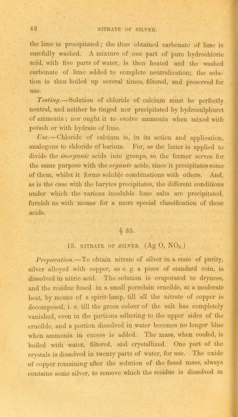 the lime is precipitated; the thus obtained carbonate of lime is carefully washed. A mixture of one part of pure hydrochloric acid, with five parts of water, is then heated and the washed Carbonate of lime added to complete neutralization; the solu- tion is then boiled up several times, filtered, and preserved for use. Tenting.— Solution of chloride of calcium must be perfectly neutral, and neither he tinged nor precipitated by liydrosulphuret of ammonia; nor ought it to evolve ammonia when mixed with potash or with hydrate of lime. Use.—Chloride of calcium is, in its action and application, analogous to chloride of barium. For, as the latter is applied to divide the inorganic acids into groups, so the former serves for the same purpose with the organic acids, since it precipitates some of them, whilst it forms soluble combinations with others. And, as is the case with the barytes precipitates, the different conditions under which the various insoluble lime salts are precipitated, furnish us with means for a more special classification of these acids. § 35. 13. NITRATE OF SILVER <Ag O, NO:,.) Preparation.—To obtain nitrate of silver in a state of purity, silver alloyed with copper, as e. g. a piece of standard coin, is dissolved in nitric acid. The solution is evaporated to dryness, and the residue fused in a small porcelain crucible, at a moderate heat, by means of a spirit-lamp, till all the nitrate of copper is decomposed, i. e. till the green colour of the salt has completely vanished, even in the portions adhering to the upper sides of the crucible, and a portion dissolved in water becomes no longer blue when ammonia in excess is added. The mass, when cooled, is boiled with water, filtered, and crystallized. One part of the crystals is dissolved in twenty parts of water, for use. The oxide of copper remaining after the solution of the lused mass, always contains some silver, to remove which the residue is dissolved in
