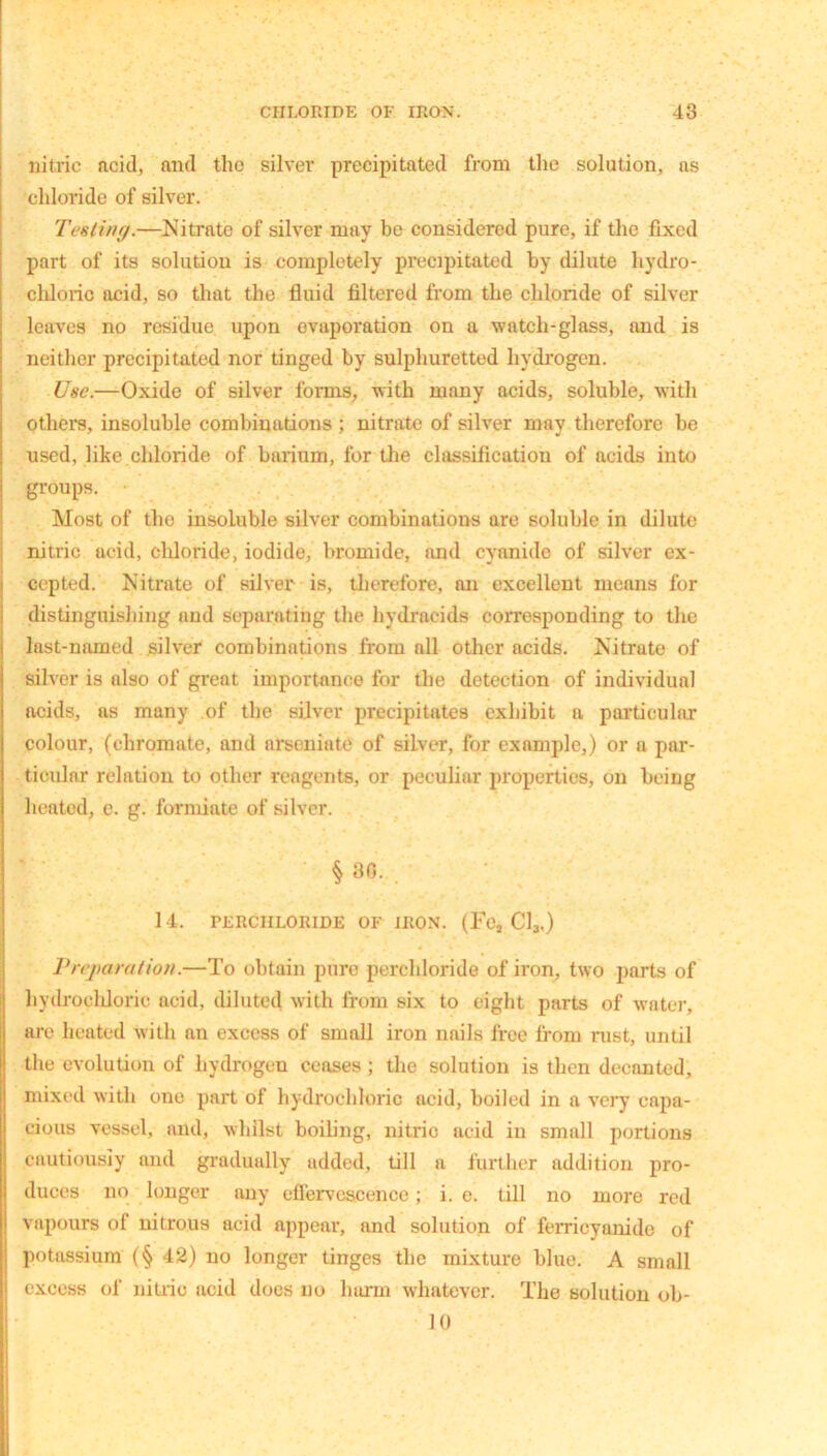 nitric acid, and the silver precipitated from the solution, ns chloride of silver. Testing.—Nitrate of silver may be considered pure, if the fixed part of its solution is completely precipitated by dilute hydro- chloric acid, so that the fluid filtered from the chloride of silver leaves no residue upon evaporation on a watch-glass, and is neither precipitated nor tinged by sulphuretted hydrogen. Use.—Oxide of silver forms, with many acids, soluble, with others, insoluble combinations ; nitrate of silver may therefore be used, like chloride of barium, for the classification of acids into groups. Most of the insoluble silver combinations are soluble in dilute nitric acid, chloride, iodide, bromide, and cyanide of silver ex- cepted. Nitrate of silver is, therefore, an excellent means for distinguishing and separating the hydrncids corresponding to the last-named silver combinations from nil other acids. Nitrate of silver is also of great importance for the detection of individual acids, as many of the silver precipitates exhibit a particular colour, (chromate, and arseniate of silver, for example,) or a par- ticular relation to other reagents, or peculiar properties, on being heated, e. g. formiate of silver. § 30. 14. PERCIILORIDE OF IRON. (FOj Cl3.) Preparation.—To obtain pure perchloride of iron, two parts of hydrochloric acid, diluted with from six to eight parts of water, are heated with an excess of small iron nails free from rust, until the evolution of hydrogen ceases; the solution is then decanted, mixed with one part of hydrochloric acid, boiled in a very capa- cious vessel, and, whilst boiling, nitric acid in small portions cautiously and gradually added, till a further addition pro- duces no longer any effervescence; i. c. till no more red vapours of nitrous acid appear, and solution of ferricyanide of potassium (§ 42) no longer tinges the mixture blue. A small excess of nitric acid does no harm whatever. The solution ob- it)