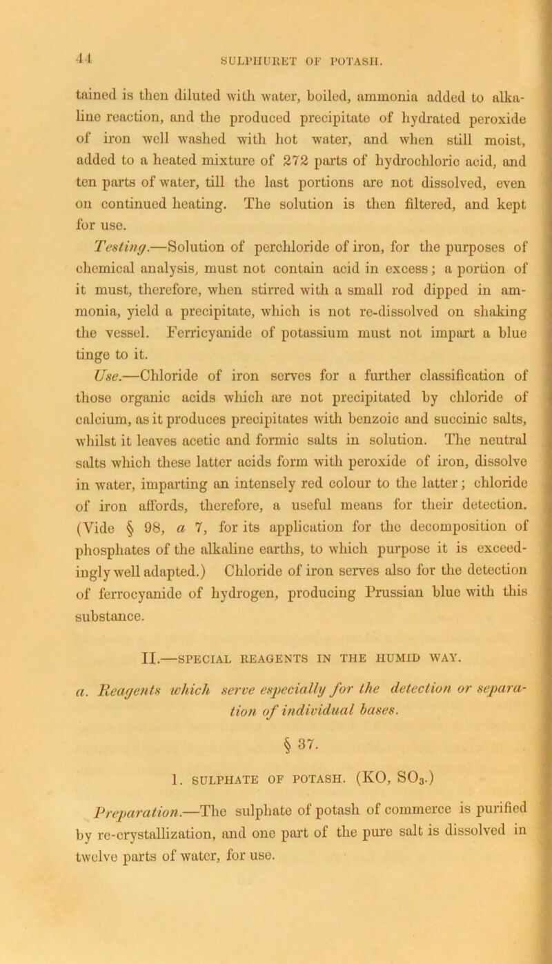 SULPIIURET OF POTASH. tained is then diluted with water, boiled, ammonia added to alka- line reaction, and the produced precipitate of hydrated peroxide of iron well washed with hot water, and when still moist, added to a heated mixture of 272 parts of hydrochloric acid, and ten parts of water, till the last portions are not dissolved, even on continued heating. The solution is then filtered, and kept for use. Testing.—Solution of perchloride of iron, for the purposes of chemical analysis, must not contain acid in excess; a portion of it must, therefore, when stirred with a small rod dipped in am- monia, yield a precipitate, which is not re-dissolved on shaking the vessel. Ferricyanide of potassium must not impart a blue tinge to it. Use.—Chloride of iron serves for a further classification of those organic acids which are not precipitated by chloride of calcium, as it produces precipitates with benzoic and succinic salts, whilst it leaves acetic and formic salts in solution. The neutral salts which these latter acids form with peroxide of iron, dissolve in water, imparting an intensely red colour to the latter; chloride of iron affords, therefore, a useful means for their detection. (Vide § 98, a 7, for its application for the decomposition of phosphates of the alkaline earths, to which purpose it is exceed- ingly well adapted.) Chloride of iron serves also for the detection of ferrocyanide of hydrogen, producing Prussian blue with this substance. II.—SPECIAL REAGENTS IN THE HUMID WAY. a. Reagents which serve especially for the detection or separa- tion of individual bases. § 37. 1. SULPHATE OF POTASH. (KO, S03.) Preparation.—The sulphate of potash of commerce is purified by re-crystallization, and one part of the pure salt is dissolved in twelve parts of water, for use.