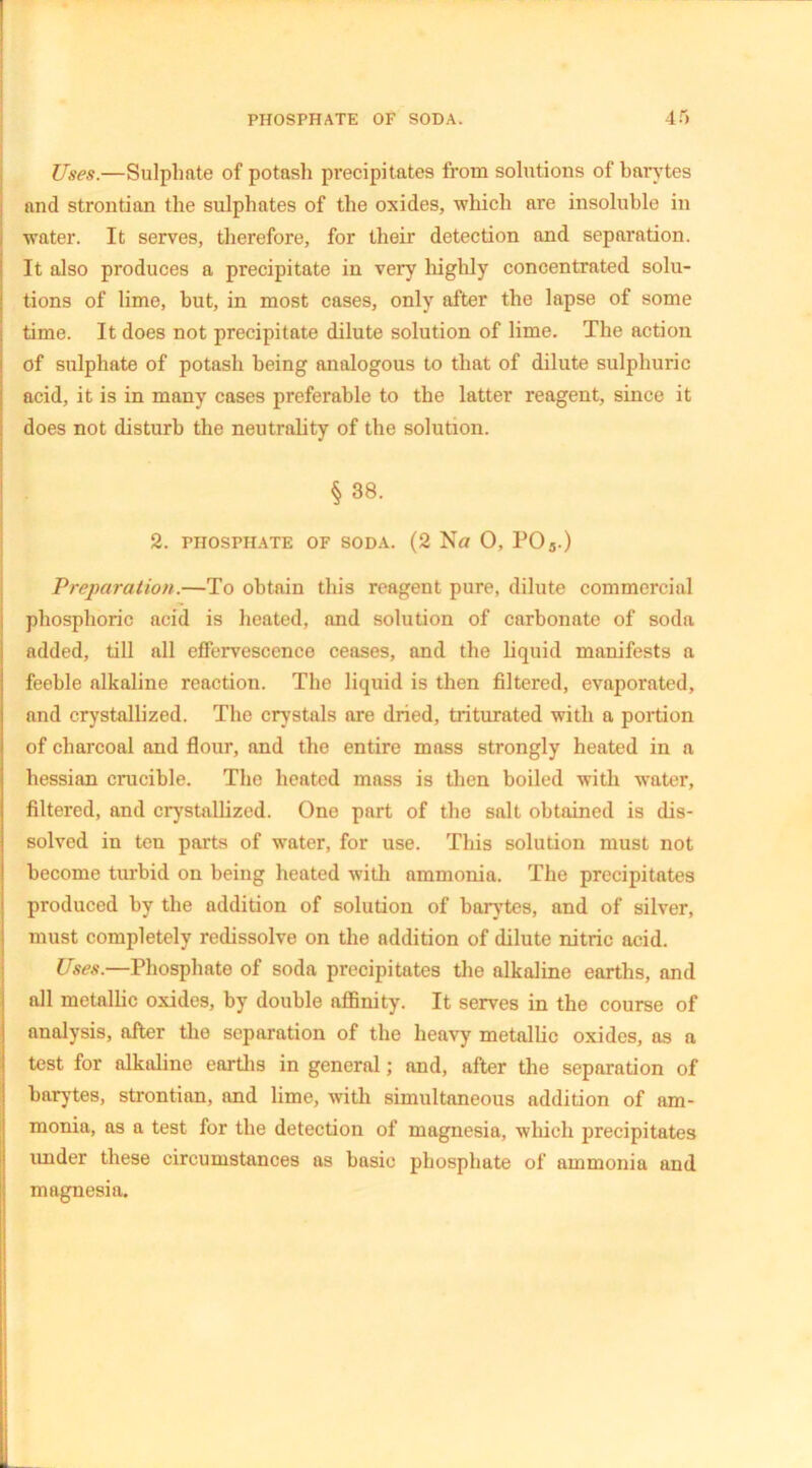 Uses.—Sulphate of potash precipitates from solutions of barytes and strontian the sulphates of the oxides, which are insoluble in water. It serves, therefore, for their detection and separation. It also produces a precipitate in very highly concentrated solu- tions of lime, but, in most cases, only after the lapse of some time. It does not precipitate dilute solution of lime. The action of sulphate of potash being analogous to that of dilute sulphuric acid, it is in many cases preferable to the latter reagent, since it does not disturb the neutrality of the solution. § 38. 2. PHOSPHATE OF SODA. (2 N« O, P03.) Preparation.—To obtain this reagent pure, dilute commercial phosphoric acid is heated, and solution of carbonate of soda added, till all effervescence ceases, and the liquid manifests a feeble alkaline reaction. The liquid is then filtered, evaporated, and crystallized. The crystals are dried, triturated with a portion of charcoal and flour, and the entire mass strongly heated in a hessian crucible. The heated mass is then boiled with wrater, filtered, and crystallized. One part of the salt obtained is dis- solved in ten parts of water, for use. This solution must not become turbid on being heated with ammonia. The precipitates produced by the addition of solution of barytes, and of silver, must completely redissolve on the addition of dilute nitric acid. Uses.—Phosphate of soda precipitates the alkaline earths, and all metallic oxides, by double affinity. It serves in the course of analysis, after the separation of the heavy metallic oxides, as a test for alkaline earths in general; and, after the separation of barytes, strontian, and lime, with simultaneous addition of am- monia, as a test for the detection of magnesia, which precipitates under these circumstances as basic phosphate of ammonia and magnesia.