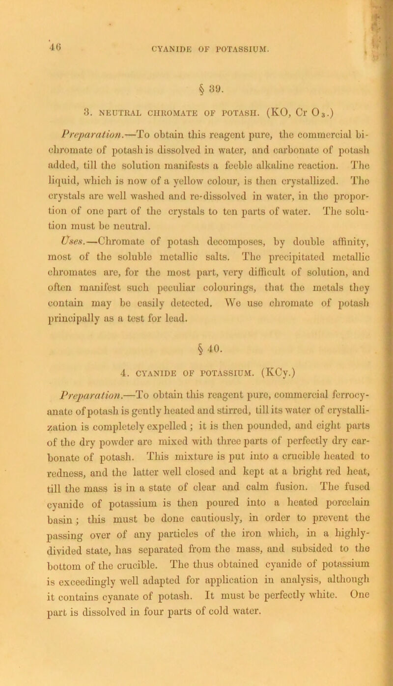 40 CYANIDE OF POTASSIUM. § 39. 3. NEUTRAL CHROMATE OF POTASH. (KO, Cr 03.) Preparation.—To obtain this reagent pure, tlie commercial bi- chromate of potash is dissolved in water, and carbonate of potash added, till the solution manifests a feeble alkaline reaction. The liquid, which is now of a yellow colour, is then crystallized. The crystals are well washed and re-dissolved in water, in the propor- tion of one part of the crystals to ten parts of water. The solu- tion must be neutral. Uses.—Chromate of potash decomposes, by double affinity, most of the soluble metallic salts. The precipitated metallic chromates are, for the most part, very difficult of solution, and often manifest such peculiar colourings, that the metals they contain may be easily detected. Wo use chromate of potash principally as a test for lead. §40. 4. CYANIDE OF POTASSIUM. (KCy.) Preparation.—To obtain this reagent pure, commercial ferrocy- anate of potash is gently heated and stirred, till its water of crystalli- zation is completely expelled ; it is then pounded, and eight parts of the dry powder are mixed with three parts of perfectly dry car- bonate of potash. This mixture is put into a crucible heated to redness, and the latter well closed and kept at a bright red heat, till the mass is in a state of clear and calm fusion. The fused cyanide of potassium is then poured into a heated porcelain basin ; this must be doue cautiously, in order to prevent the passing over of any particles of the iron which, in a highly- divided state, has separated from the mass, and subsided to the bottom of the crucible. The thus obtained cyanide of potassium is exceedingly well adapted for application in analysis, although it contains cyanate of potash. It must be perfectly white. One part is dissolved in four parts of cold water.