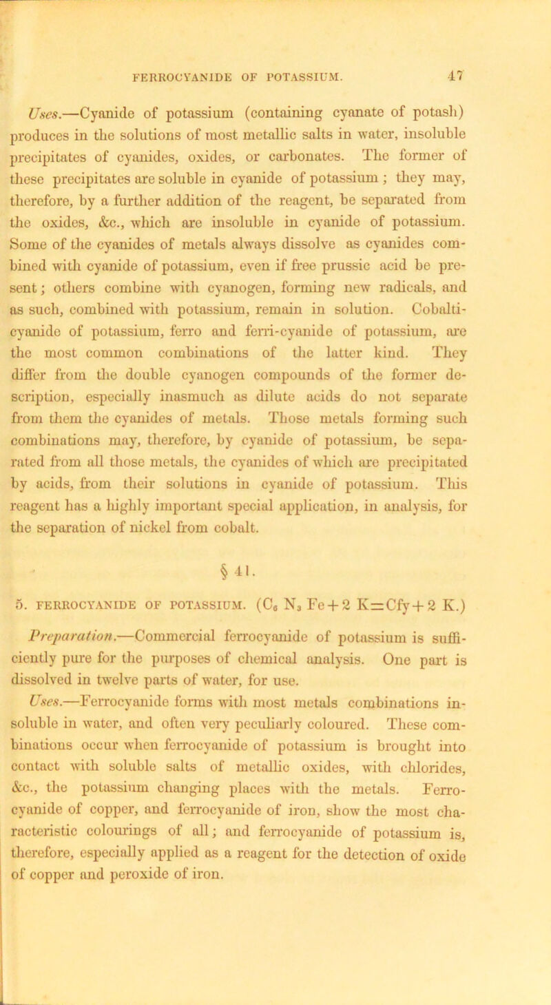 Uses.—Cyanide of potassium (containing cyanate of potasli) produces in the solutions of most metallic salts in water, insoluble precipitates of cyanides, oxides, or carbonates. The former of these precipitates are soluble in cyanide of potassium ; they may, therefore, by a further addition of the reagent, be separated from the oxides, &c., which are insoluble in cyanide of potassium. Some of the cyanides of metals always dissolve as cyanides com- bined with cyanide of potassium, even if free prussic acid be pre- sent ; others combine with cyanogen, forming new radicals, and as such, combined with potassium, remain in solution. Cobalti- cyanido of potassium, ferro and ferri-cyanide of potassium, ore the most common combinations of the latter kind. They differ from the double cyanogen compounds of the former de- scription, especially inasmuch as dilute acids do not separate from them the cyanides of metals. Those metals forming such combinations may, therefore, by cyanide of potassium, be sepa- rated from all those metals, the cyanides of which are precipitated by acids, from their solutions in cyanide of potassium. This reagent has a highly important special application, in analysis, for the separation of nickel from cobalt. \ - Ml. 5. FERROCYANIDE OF POTASSIUM. (C„ N3 Fc + 2 K=Cfy+2 K.) Preparation.—Commercial ferrocyanide of potassium is suffi- ciently pure for the purposes of chemical analysis. One part is dissolved in twelve parts of water, for use. Uses.—Ferrocyanide forms with most metals combinations in- soluble in water, and often very peculiarly coloured. These com- binations occur when ferrocyanide of potassium is brought into contact with soluble salts of metallic oxides, with chlorides, &c., the potassium changing places with the metals. Ferro- cyanide of copper, and ferrocyanide of iron, show the most cha- racteristic colourings of all; and ferrocyanide of potassium is, therefore, especially applied as a reagent for the detection of oxide of copper and peroxide of iron.