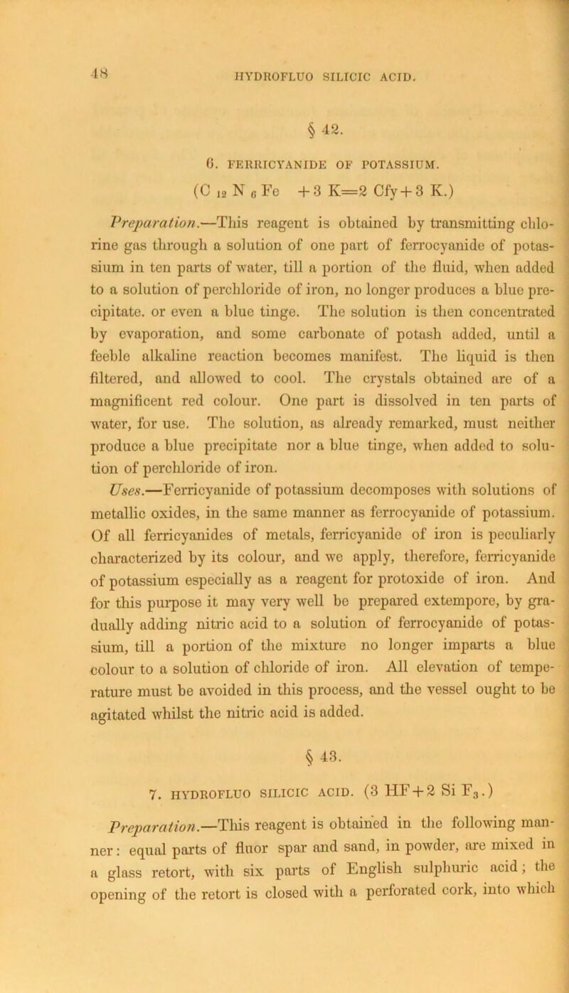 §42. 6. FERRICYANIDE OF POTASSIUM. (C 12 N g Fe + 3 K=2 Cfy + 3 K.) Preparation.—Tliis reagent is obtained by transmitting chlo- rine gas through a solution of one part of ferrocyanide of potas- sium in ten parts of water, till a portion of the fluid, when added to a solution of perchloride of iron, no longer produces a blue pre- cipitate. or even a blue tinge. The solution is then concentrated by evaporation, and some carbonate of potash added, until a feeble alkaline reaction becomes manifest. The liquid is then filtered, and allowed to cool. The crystals obtained are of a magnificent red colour. One part is dissolved in ten parts of water, for use. The solution, as already remarked, must neither produce a blue precipitate nor a blue tinge, when added to solu- tion of perchloride of iron. Uses.—Ferricyanide of potassium decomposes with solutions of metallic oxides, in the same manner as ferrocyanide of potassium. Of all ferricyanides of metals, ferricyanide of iron is peculiarly characterized by its colour, and we apply, therefore, ferricyanide of potassium especially as a reagent for protoxide of iron. And for this purpose it may very well be prepared extempore, by gra- dually adding nitric acid to a solution of ferrocyanide of potas- sium, till a portion of the mixture no longer imparts a blue colour to a solution of chloride of iron. All elevation of tempe- rature must be avoided in this process, and the vessel ought to be agitated whilst the nitric acid is added. § 43. 7. HYDROFLUO SILICIC ACID. (3 HF + 2 Si F3 . ) Preparation.—This reagent is obtained in the following man- ner : equal parts of fluor spar and sand, in powder, are mixed in a glass retort, with six parts of English sulphuric acid; the opening of the retort is closed with a perforated cork, into which