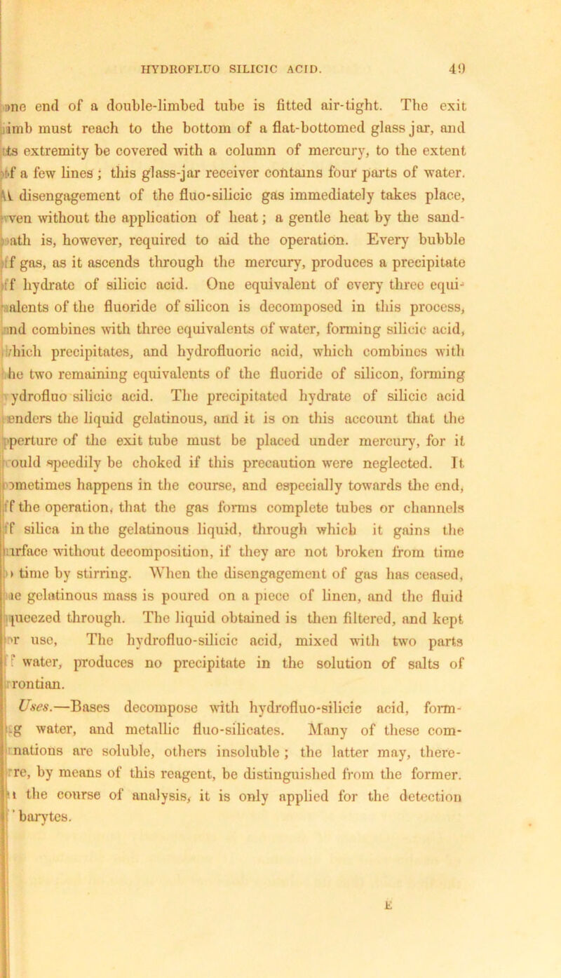 :>ne end of a double-limbed tube is fitted air-tight. The exit iml) must reach to the bottom of a flat-bottomed glass jar, and :ts extremity be covered with a column of mercury, to the extent tf a few lines ; this glass-jar receiver contains four parts of water. I disengagement of the fluo-silicic gas immediately takes place, ven without the application of beat; a gentle heat by the sand- ath is, however, required to aid the operation. Every bubble f gas, as it ascends through the mercury, produces a precipitate ff hydrate of silicic acid. One equivalent of ever)' three equi- alents of the fluoride of silicon is decomposed in this process, nd combines with three equivalents of water, forming silicic acid, ,’hich precipitates, and hydrofluoric acid, which combines with he two remaining equivalents of the fluoride of silicon, forming ydrofluo silicic acid. The precipitated hydrate of silicic acid enders the liquid gelatinous, and it is on this account that the perture of the exit tube must be placed under mercury, for it ould speedily be choked if this precaution were neglected. It Dmetimes happens in the course, and especially towards the end, f the operation, that the gas forms complete tubes or channels f silica in the gelatinous liquid, through which it gains the ace without decomposition, if they are not broken from time > time by stirring. When the disengagement of gas has ceased, le gelatinous mass is poured on a piece of linen, and the fluid pieezed through. The liquid obtained is then filtered, and kept >r use, The hydrofluo-silieic acid, mixed with two parts water, produces no precipitate in the solution of salts of rontian. Uses.—Bases decompose with hydrofluo-silicie acid, form - .g water, and metallic fluo-silicates. Many of these com- >nations are soluble, others insoluble; the latter may, there- ■re, by means of this reagent, be distinguished from the former. !i the course of analysis, it is only applied for the detection ’ barytes.
