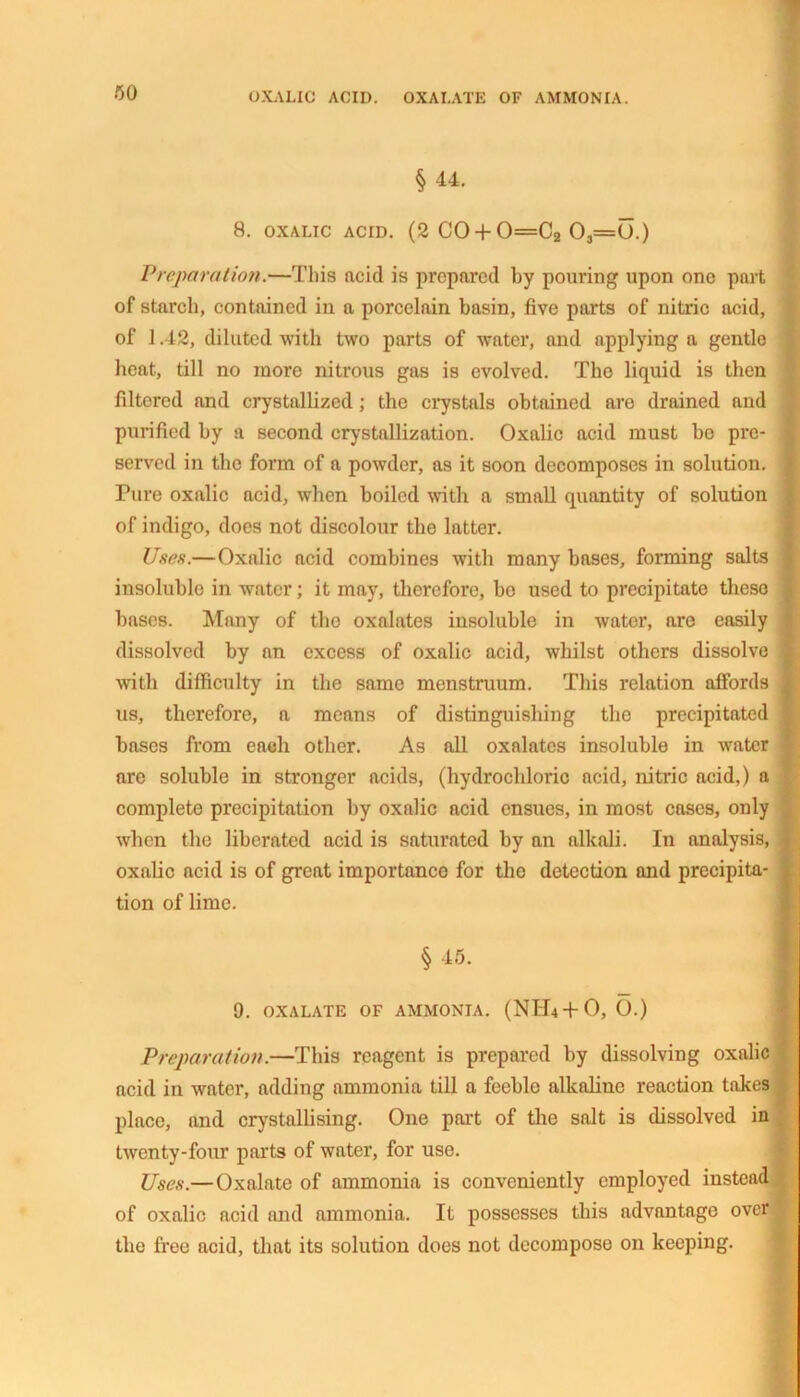 OXALIC ACID. OXALATE OF AMMONIA. § 44. 8. OXALIC ACID. (2 C0 + 0=C2 03=(J.) Preparation.—This ftcid is prepared by pouring upon one part of starch, contained in a porcelain basin, five parts of nitric acid, of 1.42, diluted with two parts of water, and applying a gentle heat, till no more nitrous gas is evolved. The liquid is then filtered and crystallized; the crystals obtained are drained and purified by a second crystallization. Oxalic acid must be pre- served in the form of a powder, as it soon decomposes in solution. Pure oxalic acid, when boiled with a small quantity of solution of indigo, does not discolour the latter. Uses.—Oxalic acid combines with many bases, forming salts insoluble in water; it may, therefore, bo used to precipitate these bases. Many of the oxalates insoluble in water, are easily dissolved by an excess of oxalic acid, whilst others dissolve with difficulty in the same menstruum. This relation affords us, therefore, a means of distinguishing the precipitated bases from each other. As all oxalates insoluble in water are soluble in stronger acids, (hydrochloric acid, nitric acid,) a complete precipitation by oxalic acid ensues, in most cases, only when the liberated acid is saturated by an alkali. In analysis, oxalic acid is of great importance for the detection and precipita- tion of lime. § 45. 9. OXALATE OF AMMONIA. (NH4+O, O.) Preparation.—This reagent is prepared by dissolving oxalic acid in water, adding ammonia till a feeble alkaline reaction takes place, and crystallising. One port of the salt is dissolved in twenty-four parts of water, for use. Uses.—Oxalate of ammonia is conveniently employed instead | of oxalic acid and ammonia. It possesses this advantage over K the free acid, that its solution does not decompose on keeping.