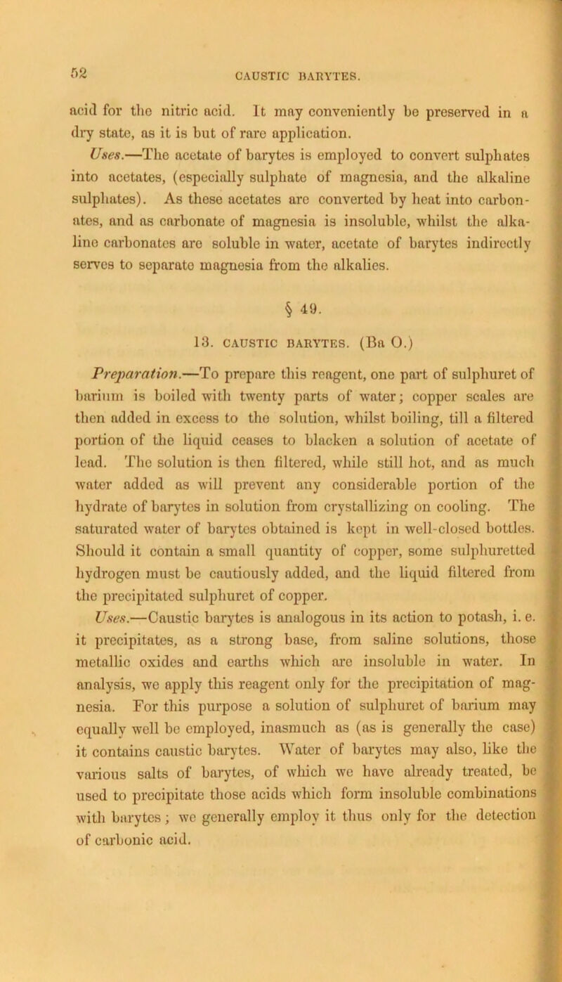 f>2 acid for tho nitric acid. It may conveniently bo preserved in a dry state, as it is but of rare application. Uses.—The acetate of barytes is employed to convert sulphates into acetates, (especially sulphate of magnesia, and the alkaline sulphates). As these acetates arc converted by heat into carbon- ates, and as carbonate of magnesia is insoluble, whilst the alka- line carbonates are soluble in water, acetate of barytes indirectly serves to separate magnesia from tho alkalies. § 49. 13. CAUSTIC BARYTES. (Ba O.) Preparation.—To prepare this reagent, one part of sulphuret of barium is boiled with twenty parts of water; copper scales are then added in excess to tho solution, whilst boiling, till a filtered portion of the liquid ceases to blacken a solution of acetate of lead. The solution is then filtered, while still hot, and as much water added as will prevent any considerable portion of the hydrate of barytes in solution from crystallizing on cooling. The saturated water of barytes obtained is kept in well-closed bottles. Should it contain a small quantity of copper, some sulphuretted hydrogen must be cautiously added, and the liquid filtered from the precipitated sulphuret of copper. Uses.—Caustic barytes is analogous in its action to potash, i. e. it precipitates, as a strong base, from saline solutions, those metallic oxides and earths which are insoluble in water. In analysis, we apply this reagent only for the precipitation of mag- nesia. For this purpose a solution of sulphuret of barium may equally well be employed, inasmuch as (as is generally the case) it contains caustic barytes. Water of barytes may also, like the various salts of barytes, of which we have already treated, be used to precipitate those acids which form insoluble combinations with barytes; we generally employ it thus only for the detection of carbonic acid.