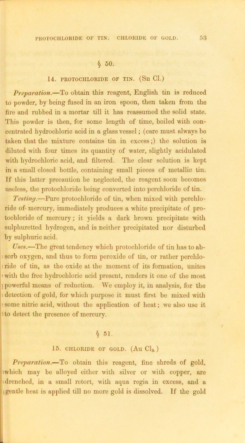 § 50. 14. PROTOCHLORIDE OF TIN. (Sll Cl.) Preparation.—To obtain this reagent, English tin is reduced to powder, by being fused in an iron spoon, then taken from the fire and rubbed in a mortar till it lias reassumed the solid state. This powder is then, for some length of time, boiled with con- centrated hydrochloric acid in a glass vessel; (care must always be taken that the mixture contains tin in excess;) the solution is diluted with four times its quantity of water, slightly acidulated with hydrochloric acid, and filtered. The clear solution is kept in a small closed bottle, containing small pieces of metallic tin. [f this latter precaution be neglected, the reagent soon becomes useless, the protochloride being converted into perchloride of tin. Tenting.—Pure protochloride of tin, when mixed with perchlo- ride of- mercury, immediately produces a white precipitate of pro- tochloride of mercury ; it yields a dark brown precipitate with sulphuretted hydrogen, and is neither precipitated nor disturbed by sulphuric acid. lines.—The great tendency which protochloride of tin has to ab- sorb oxygen, and thus to form peroxide of tin, or rather perchlo- : ride of tin, as the oxide at the moment of its formation, unites ' with the free hydrochloric acid present, renders it one of the most I powerful means of reduction. We employ it, in analysis, for the detection of gold, for which purpose it must first be mixed with ■some nitric acid, without the application of heat; we also use it to detect the presence of mercury. § 51. 15. CHLORIDE OF GOLD. (AuC13.) Preparation.—To obtain this reagent, fine shreds of gold, \which may be alloyed either with silver or with copper, are I drenched, in a small retort, with aqua regia in excess, and a fgentle heat is applied till no more gold is dissolved. If the gold