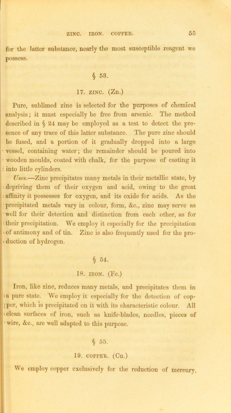 ZINC. IRON. COPPER. for the latter substance, nearly the most susceptible reagent we possess. § 53. 17. zinc. (Zn.) Pure, sublimed zinc is selected for the purposes of chemical analysis; it must especially be free from arsenic. The method described in § 24 may be employed as a test to detect the pre- sence of any trace of this latter substance. The pure zinc should be fused, and a portion of it gradually dropped into a large vessel, containing water; the remainder should be poured into wooden moulds, coated with chalk, for the purpose of casting it ]! into little cylinders. Uses.—Zinc precipitates many metals in their metallic state, by depriving them of their oxygen and acid, owing to the great affinity it possesses for oxygen, and its oxide for acids. As tho precipitated metals vary in colour, form, &c., zinc may serve as well for their detection and distinction from each other, as for i their precipitation. We employ it especially for the precipitation • of antimony and of tin. Zinc is also frequently used for the pro- • duction of hydrogen. § 54. 18. iron. (Fe.) Iron, like zinc, reduces many metals, and precipitates them in a pure state. We employ it especially for the detection of cop- iper, which is precipitated on it with its characteristic colour. All i clean surfaces of iron, such as knife-blades, needles, pieces of wire, &c., are well adapted to this purpose. § 55. 19. copper. (Cu.) We employ copper exclusively for the reduction of mercury,