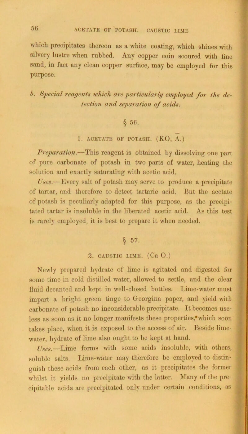 ACETATE OF POTASH. CAUSTIC LIME r,n which precipitates thereon as a white coating, which shines witli silvery lustre when rubbed. Any copper coin scoured with fine sand, in fact any clean copper surface, may bo employed for this purpose. b. Special reagents which are particularly employed for the de- tection and separation of acids, § 56, 1. ACETATE OF POTASH. (KO, A.) Preparation.—This reagent is obtained by dissolving one part of pure carbonate of potash in two parts of water, heating the solution and exactly saturating with acetic acid. Uses.—Every salt of potash may serve to produce a precipitate of tartar, and therefore to detect tartaric acid. But the acetate of potash is peculiarly adapted for this purpose, as the precipi- tated tartar is insoluble in the liberated acetic acid. As this test is rarely employed, it is best to prepare it when needed. § 57, 2. CAUSTIC LIME. (Ca 0.) Newly prepared hydrate of lime is agitated and digested for somo time in cold distilled water, allowed to settle, and the clear fluid decanted and kept in well-closed bottles. Lime-water must impart a bright green tinge to Georgina paper, and yield with carbonate of potash no inconsiderable precipitate. It becomes use- less as soon as it no longer manifests these properties,’‘which soon takes place, when it is exposed to the access of air. Beside lime- water, hydrate of lime also ought to be kept at hand. Uses.—Lime forms with some acids insoluble, with others, soluble salts. Lime-water may therefore be employed to distin- guish those acids from each other, as it precipitates the former whilst it yields no precipitate with the latter. Many of the pre- cipitable acids are precipitated only under certain conditions, as