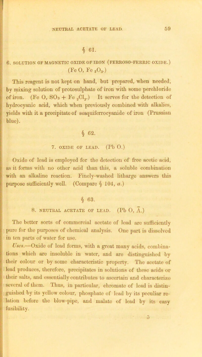 § 61. 6. SOLUTION OF MAGNETIC OXIDE OF IRON (FERROSO-FERRIC OXIDE.) (Fe 0, Fe 203.) This reagent is not kept on hand, but prepared, when needed, by mixing solution of protosulphate of iron with some percliloride of iron. (Fe 0, SOa + Fe 2C13.) It serves for the detection of hydrocyanic acid, which when previously combined with alkalies, yields with it a precipitate of sesquiferrocyanide of iron (Prussian blue). § 62. 7. OXIDE OF LEAD. (Pb 0.) Oxido of lead is employed for the detection of free acetic acid, as it forms with no other acid than this, a soluble combination with an alkaline reaction. Finely-washed litharge answers this purpose sufficiently well. (Compare § 101, a.) § 63. 8. NEUTRAL ACETATE OF LEAD. (Pb O, A.) The better sorts of commercial acetate of lead are sufficiently pure for the purposes of chemical analysis. One part is dissolved in ten parts of water for use. Uses.—Oxide of lead forms, with a great many acids, combina- tions which are insoluble in water, and are distinguished by their colour or by some characteristic property. The acetate of lead produces, therefore, precipitates in solutions of these acids or their salts, and essentially contributes to ascertain and characterize several of them. Thus, in particular, chromate of lead is distin- guished by its yellow colour, phosphate of lead by its peculiar re- lation before the blow-pipe, and niulatc of lead by its easy fusibility. o