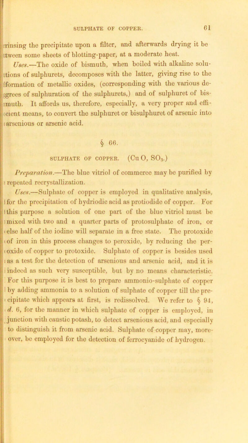 rinsing the precipitate upon a filter, and afterwards drying it be :tween some sheets of blotting-paper, at a moderate heat. Uses.—The oxide of bismuth, when boiled with alkaline solu- tions of sulphurets, decomposes with the latter, giving rise to the information of metallic oxides, (corresponding with the various de- i.grees of sulphuration of the sulphurets,) and of sulphuret of bis- jimuth. It affords us, therefore, especially, a very proper and effi- i cicnt means, to convert the sulphuret or bisulphuret of arsenic into it arsenious or arsenic acid. § 06. SULPHATE OF COPPER. (Cll 0, SO3.) Preparation.—The blue vitriol of commerce may be purified by repeated recrystallization. Uses.—Sulphate of copper is employed in qualitative analysis, I for the precipitation of hydriodic acid as protiodide of copper. For 1 this purpose a solution of one part of the blue vitriol must be 1 mixed with two and a quarter parts of protosulphate of iron, or 1 else half of the iodine will separate in a free state. The protoxide * of iron in this process changes to peroxide, by reducing the per- 1 oxide of copper to protoxide. Sulphate of copper is besides used 1 as a test for the detection of arsenious and arsenic acid, and it is i indeed as such very susceptible, but by no means characteristic. For this purpose it is best to prepare ammonio-sulphate of copper I by adding ammonia to a solution of sulphate of copper till the pre- 1 cipitate which appears at first, is redissolved. We refer to § 94, | d. 0, for the manner in which sulphate of copper is employed, in | junction with caustic potash, to detect arsenious acid, and especially to distinguish it from arsenic acid. Sulphate of copper may, more- over, be employed for the detection of ferrocyanide of hydrogen.