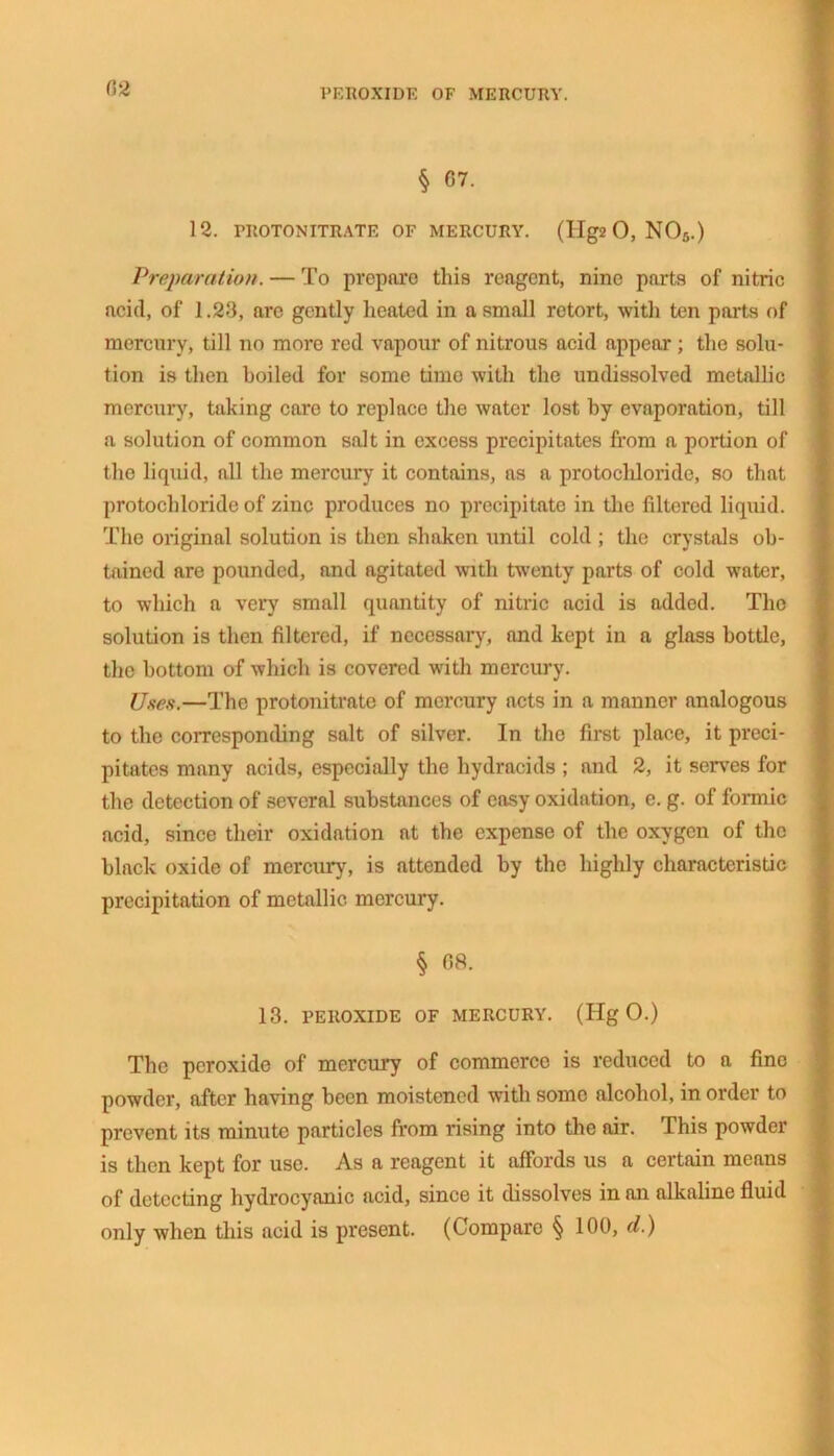 peroxide of mercury. § 07. 12. TROTONITRATE OF MERCURY. (IIg2 0, N05.) Preparation. — To prepare this reagent, nine parts of nitric acid, of 1.23, arc gently lieated in a small retort, with ten parts of mercury, till no more red vapour of nitrous acid appear ; the solu- tion is then boiled for some time with the undissolved metallic mercury, taking care to replace the water lost by evaporation, till a solution of common salt in excess precipitates from a portion of the liquid, all the mercury it contains, as a protochloride, so that protochloride of zinc produces no precipitate in the filtered liquid. The original solution is then shaken until cold ; the crystals ob- tained are pounded, and agitated with twenty parts of cold water, to which a very small quantity of nitric acid is added. The solution is then filtered, if necessary, and kept in a glass bottle, the bottom of which is covered with mercury. Uses.—The protonitrate of mercury acts in a manner analogous to the corresponding salt of silver. In the first place, it preci- pitates many acids, especially the hydracids ; and 2, it serves for the detection of several substances of easy oxidation, e. g. of formic acid, since their oxidation at the expense of the oxygen of the black oxide of mercury, is attended by the highly characteristic precipitation of metallic mercury. § 08. 13. PEROXIDE OF MERCURY. (Hg 0.) The peroxide of mercury of commerce is reduced to a fine powder, after having been moistened with some alcohol, in order to prevent its minute particles from rising into the air. This powder is then kept for use. As a reagent it affords us a certain means of detecting hydrocyanic acid, since it dissolves in an alkaline fluid only when this acid is present. (Compare § 100, d.)