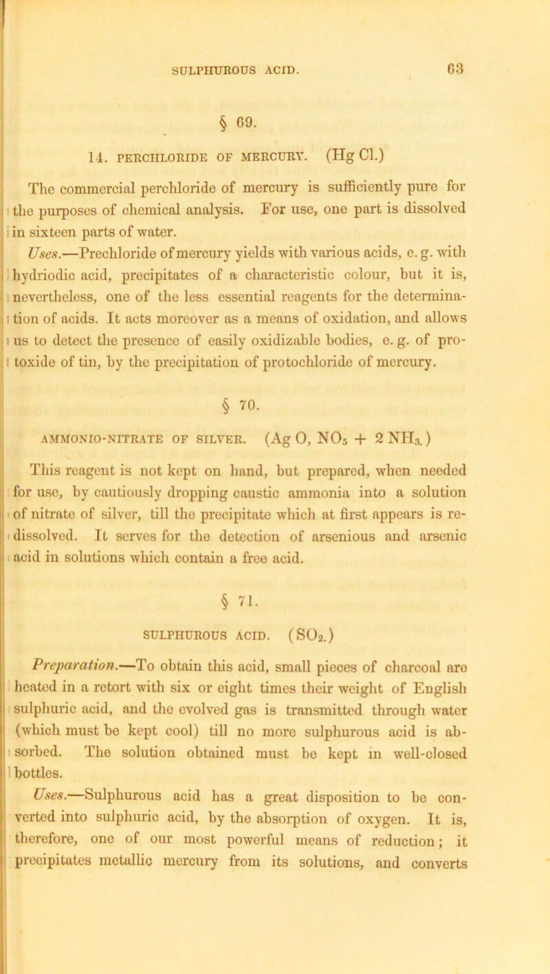 § 09. 14. PERCHLORIDE OF MERCURY. (Hg Cl.) The commercial perchloride of mercury is sufficiently pure for : the purposes of chemical analysis. For use, one part is dissolved j i in sixteen parts of water. Uses.—Prechloride of mercury yields with various acids, e. g. with i hydriodic acid, precipitates of a characteristic colour, hut it is, I i nevertheless, one of the less essential reagents for the determina- II tion of acids. It acts moreover as a means of oxidation, and allows j i us to detect the presence of easily oxidizahle bodies, e. g. of pro- toxide of tin, by the precipitation of protochloride of mercury. j § 70. AMMONIO-NITRATE OF SILVER. (Ag 0, N05 + 2 NH3. ) This reagent is not kept on hand, but prepared, when needed for use, by cautiously dropping caustic ammonia into a solution ■ of nitrate of silver, till the precipitate which at first appears is re- i dissolved. It serves for the detection of arsenious and arsenic acid in solutions which contain a free acid. § 71. SULPHUROUS ACID. (S02.) Preparation.—To obtain tins acid, small pieces of charcoal are heated in a retort with six or eight times their weight of English sulphuric acid, and the evolved gas is transmitted through water ' (which must be kept cool) till no more sulphurous acid is ab- i sorbed. The solution obtained must be kept in well-closed I! bottles. Uses.—Sulphurous acid has a great disposition to be con- verted into sulphuric acid, by the absorption of oxygen. It is, i therefore, one of our most powerful means of reduction; it precipitates metallic mercury from its solutions, and converts