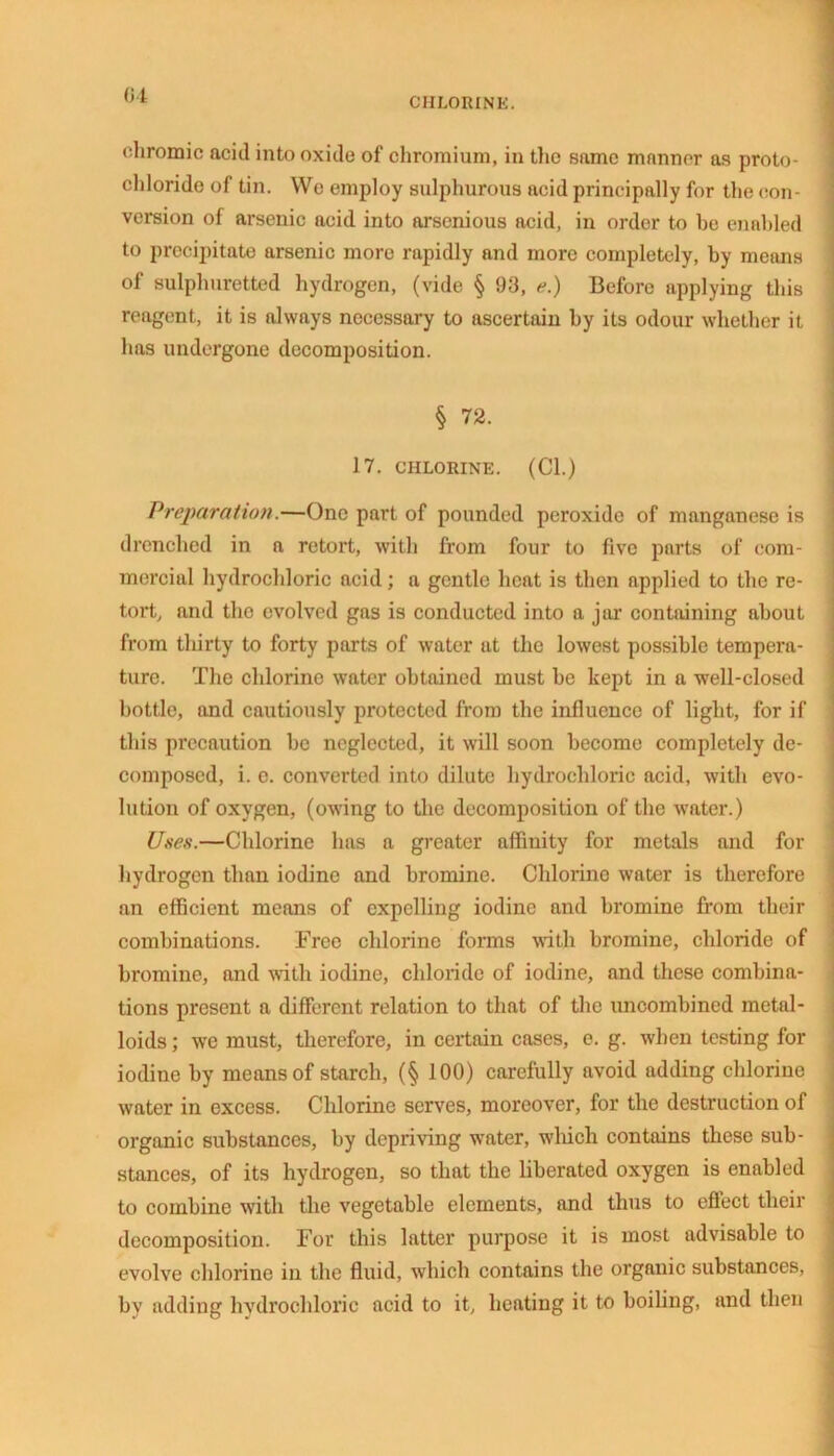 CHLORINE. chromic acid into oxide of chromium, in the same manner as proto- chloride of tin. We employ sulphurous acid principally for the con- version of arsenic acid into arsenious acid, in order to ho enabled to precipitate arsenic more rapidly and more completely, by means of sulphuretted hydrogen, (vide § 93, e.) Before applying this reagent, it is always necessary to ascertain by its odour whether it has undergone decomposition. § 72. 17. CHLORINE. (Cl.) Preparation.—One part of pounded peroxide of manganese is drenched in a retort, with from four to five parts of com- mercial hydrochloric acid; a gentle heat is then applied to the re- tort, and the evolved gas is conducted into a jar containing about from thirty to forty parts of water at the lowest possible tempera- ture. The chlorino water obtained must be kept in a well-closed bottle, and cautiously protected from the influence of light, for if this precaution be neglected, it will soon become completely de- composed, i. e. converted into dilute hydrochloric acid, with evo- lution of oxygen, (owing to the decomposition of the water.) Uses.—Chlorine has a greater affinity for metals and for hydrogen than iodine and bromine. Chlorine water is therefore an efficient means of expelling iodine and bromine from their combinations. Free chlorine forms with bromine, chloride of bromine, and with iodine, chloride of iodine, and these combina- tions present a different relation to that of the uncombined metal- loids ; wc must, therefore, in certain cases, e. g. when testing for iodine by means of starch, (§ 100) carefully avoid adding chlorine water in excess. Chlorine serves, moreover, for the destruction of organic substances, by depriving water, which contains these sub- stances, of its hydrogen, so that the liberated oxygen is enabled to combine with the vegetable elements, and thus to effect their decomposition. For this latter purpose it is most advisable to evolve chlorine in the fluid, which contains the organic substances, by adding hvdrochloric acid to it, heating it to boiling, and then