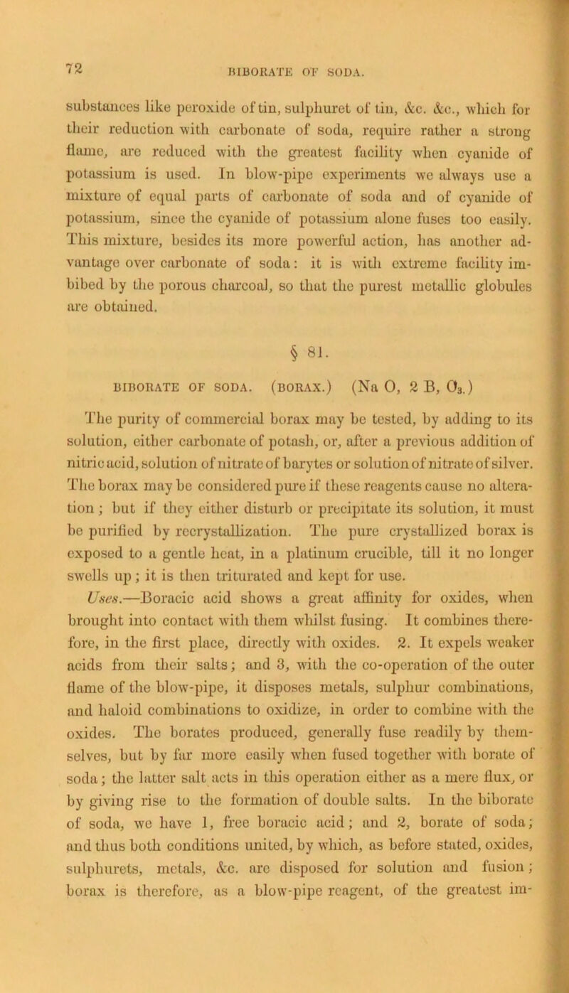 substances like peroxide of tin, sulphuret of tin, &c. &o., which for their reduction with carbonate of soda, require rather a strong flame, are reduced with the greatest facility when cyanide of potassium is used. In blow-pipe experiments we always use a mixture of equal parts of carbonate of soda and of cyanide of potassium, since the cyanide of potassium alone fuses too easily. This mixture, besides its more powerful action, has another ad- vantage over carbonate of soda: it is with extreme facility im- bibed by the porous charcoal, so that the purest metallic globules are obtained. § 81. BIBORATE OF SODA. (BORAX.) (Na 0, 2 B, 03.) The purity of commercial borax may be tested, by adding to its solution, either carbonate of potash, or, after a previous addition of nitric acid, solution of nitrate of barytes or solution of nitrate of silver. The borax may be considered pure if these reagents cause no altera- tion ; but if they either disturb or precipitate its solution, it must be purified by recrystallization. The pure crystallized borax is exposed to a gentle heat, in a platinum crucible, till it no longer swells up; it is then triturated and kept for use. Uses.—Boracic acid shows a great affinity for oxides, when brought into contact with them whilst fusing. It combines there- fore, in the first place, directly with oxides. 2. It expels weaker acids from their salts; and 3, with the co-operation of the outer flame of the blow-pipe, it disposes metals, sulphur combinations, and haloid combinations to oxidize, in order to combine with the oxides. Tho borates produced, generally fuse readily by them- selves, but by far more easily when fused together with borate of soda; the latter salt acts in this operation either as a mere flux, or by giving rise to the formation of double salts. In tho biborate of soda, we have 1, free boracic acid; and 2, borate of soda; and thus both conditions united, by which, as before stated, oxides, sulpliurets, metals, &c. arc disposed for solution and fusion; borax is therefore, as a blow-pipe reagent, of the greatest im-