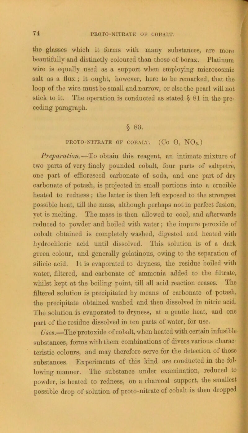 the glasses which it forms with many substances, are more beautifully and distinctly coloured than those of borax. Platinum wire is equally used as a support when employing microcosmic salt as a flux ; it ought, however, here to be remarked, that the loop of the wire must be small and narrow, or else the pearl will not stick to it. The operation is conducted as stated § 81 in the pre- ceding paragraph. § 83. TROTO-NITRATE OF COBALT. (Co O, NO/s.) Preparation.—To obtain this reagent, an intimate mixture of two parts of very finely pounded cobalt, four parts of saltpetre, one part of effloresced carbonate of soda, and one part of dry carbonate of potash, is projected in small portions into a crucible heated to redness ; the latter is then left exposed to the strongest possible heat, till the mass, although perhaps not in perfect fusion, yet is melting. The mass is then allowed to cool, and afterwards reduced to powder and boiled with water; the impure peroxide of cobalt obtained is completely washed, digested and heated with hydrochloric acid until dissolved. This solution is of a dark green colour, and generally gelatinous, owing to the separation of silicic acid. It is evaporated to dryness, the residue boiled with water, filtered, and carbonate of ammonia added to the filtrate, whilst kept at the boiling point, till all acid reaction ceases. The filtered solution is precipitated by means of carbonate of potash, the precipitate obtained washed and then dissolved in nitric acid. The solution is evaporated to dryness, at a gentlo heat, and one part of the residue dissolved in ten parts of water, for use. Uses.—The protoxide of cobalt, when heated with certain infusible substances, forms with them combinations of divers various charac- teristic colours, and may therefore serve for the detection of thoso substances. Experiments of this kind are conducted in the fol- lowing manner. The substance under examination, reduced to powder, is heated to redness, on a charcoal support, the smallest possible drop of solution of proto-nitrate of cobalt is then dropped