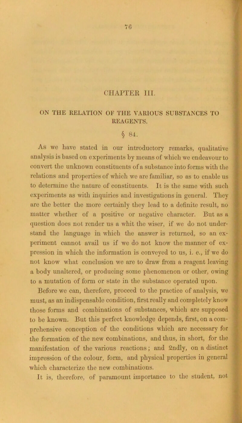 CHAPTER III. ON THE RELATION OF THE VARIOUS SUBSTANCES TO REAGENTS. § 84. As we have stated in our introductory remarks, qualitative analysis is based on experiments by means of which we endeavour to convert tire unknown constituents of a substance into forms with the relations and properties of which we are familiar, so as to enable us to determine the nature of constituents. It is the same with such experiments as with inquiries and investigations in general. They are the better the more certainly they lead to a definite result, no matter whether of a positive or negative character. But as a question does not render us a whit the wiser, if we do not under- stand the language in which the answer is returned, so an ex- periment cannot aviul us if we do not know the manner of ex- pression in which the information is conveyed to us, i. e., if we do not know what conclusion we are to draw from a reagent leaving a body unaltered, or producing some phenomenon or other, owing to a mutation of form or state in the substance operated upon. Before we can, therefore, proceed to the practice of analysis, we must, as an indispensable condition, first really and completely know those forms and combinations of substances, which are supposed to be known. But this perfect knowledge depends, first, on a com- prehensive conception of the conditions which are necessary for the formation of the new combinations, and thus, in short, for the manifestation of the various reactions; and 2ndly, on a distinct impression of the colour, form, and physical properties in general which characterize the new combinations. It is, therefore, of paramount importance to the student, not