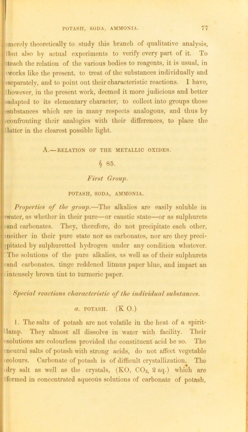 ■ merely theoretically to study this branch of qualitative analysis, llmt also by actual experiments to verify every part of it. To tteach the relation of the various bodies to reagents, it is usual, in \works like the present, to treat of the substances individually and -separately, and to point out their characteristic reactions. I have, ihowever, in the present work, deemed it more judicious and better adapted to its elementary character, to collect into groups those -substances which are in many respects analogous, and thus by confronting their analogies with their differences, to place the latter in the clearest possible light. A. —RELATION OF THE METALLIC OXIDES. § 85. First Group. POTASH, SODA, AMMONIA. Properties of the group.—The alkalies are easily soluble in water, as whether in their pure—or caustic state—or as sulphurets i and carbonates. They, therefore, do not precipitate each other, tneither in their pure state nor as carbonates, nor are they preci- pitated by sulphuretted hydrogen under any condition whatever. The solutions of the pure alkalies, as well as of their sulphurets and carbonates, tinge reddened litmus paper blue, and impart an intensely brown tint to turmeric paper. Special reactions characteristic of the individual substances, a. potash. (K O.) 1. The salts of potash are not volatile in the heat of a spirit- lamp. They almost all dissolve in water with facility. Their ‘solutions are colourless provided the constituent acid be so. The neutral salts of potash with strong acids, do not affect vegetable (colours. Carbonate of potash is of difficult crystallization. The dry salt as well as the crystals, (KO, COa, 2 aq.) which are formed in concentrated aqueous solutions of carbonate of potash,