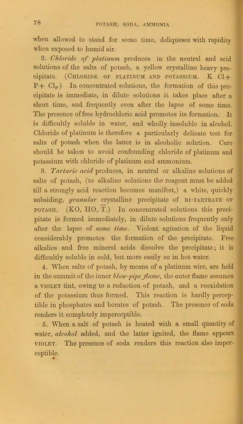 when allowed to stand for some time, deliquesce with rapidity when exposed to humid air. 2. Chloride of platinum produces in the neutral and acid solutions of the salts of potash, a yellow crystalline heavy pre- cipitate. (Chloride of platinum and potassium. K Cl-f P + Cl2.) In concentrated solutions, the formation of this pre- cipitate is immediate, in dilute solutions it takos place after a short time, and frequently even after the lapse of some time. The presence of free hydrochloric acid promotes its formation. It is difficultly soluble in water, and wholly insoluble in alcohol. Chloride of platinum is therefore a particularly delicate test for salts of potash when the latter is in alcoholic solution. Care should be taken to avoid confounding chlorido of platinum and potassium with chlorido of platinum and ammonium. 8. Tartaric acid produces, in neutral or alkaline solutions of salts of potash, (to alkaline solutions the reagent must be added till a strongly acid reaction becomes manifest,) a white, quickly subsiding, granular crystalline precipitate of bi-tartrate of potash. (KO, HO, T.) In concentrated solutions this preci- pitate is formed immediately, in dilute solutions frequently only after the lapse of some time. Violent agitation of the liquid considerably promotes the formation of the precipitate. Free alkalies and free mineral acids dissolvo the precipitate; it is difficultly soluble in cold, but more easily so in hot water. 4. When salts of potash, by means of a platinum wire, are held in the summit of the inner blow-pipe flame, the outer flame assumes a violet tint, owing to a reduction of potash, and a reoxidation of the potassium thus formed. This reaction is hardly percep- tible in phosphates and borates of potash. The presence of soda renders it completely imperceptible. 5. When a salt of potash is heated with a small quantity of water, alcohol added, and the latter ignited, the flame appears violet. The presence of soda renders this reaction also imper- ceptible.