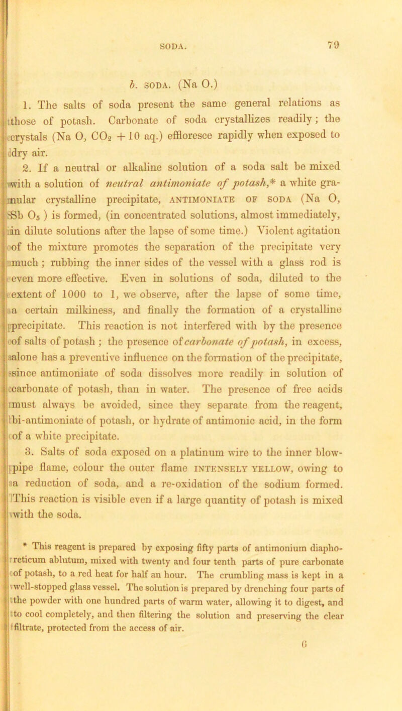 b. soda. (Nn 0.) 1. The salts of soda present the same general relations as tthose of potash. Carbonate of soda crystallizes readily; the crystals (Na 0, C02 + 10 nq.) effloresce rapidly when exposed to idry air. 2. If a neutral or alkaline solution of a soda salt be mixed with a solution of neutral antimoniate of potash* a white gra- mular crystalline precipitate, antimoniate of soda (Na 0, 8Sb 05) is formed, (in concentrated solutions, almost immediately, ;dn dilute solutions after the lapse of some time.) Violent agitation of the mixture promotes the separation of the precipitate very much ; rubbing the inner sides of the vessel with a glass rod is even more effective. Even in solutions of soda, diluted to the extent of 1000 to 1, we observe, after the lapse of some time, ia certain milkiness, and finally the formation of a crystalline i[precipitate. This reaction is not interfered with by the presence of salts of potash ; the presence of carbonate of potash, in excess, Malone has a preventive influence on the formation of the precipitate, :-since antimoniate of soda dissolves more readily in solution of ecarbonate of potash, than in water. The presence of free acids rmust always be avoided, since they separate from the reagent, Ibi-antimoniate of potash, or hydrate of antimonic acid, in the form i of a white precipitate. 3. Salts of soda exposed on a platinum wire to the inner blow- i pipe flame, colour the outer flame intensely yellow, owing to :ia reduction of soda, and a re-oxidation of the sodium formed. This reaction is visible even if a large quantity of potash is mixed i with the soda. * This reagent is prepared by exposing fifty parts of antimonium diapho- rreticum ablutum, mixed with twenty and four tenth parts of pure carbonate cof potash, to a red heat for half an hour. The crumbling mass is kept in a •■well-stopped glass vessel. The solution is prepared by drenching four parts of ithe powder with one hundred parts of warm water, allowing it to digest, and ' to cool completely, and then filtering the solution and preserving the clear filtrate, protected from the access of air. (5