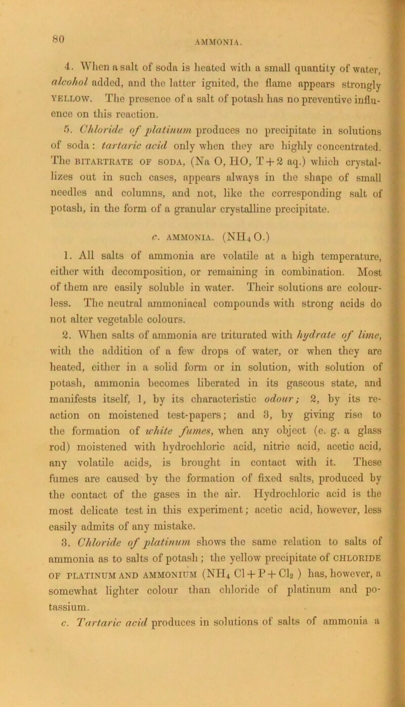 AMMONIA. 4. \\ lien n salt of soda is heated with a small quantity of water, alcohol added, and the latter ignited, the flame appears strongly yellow. The presence of a salt of potash has no preventive influ- ence on this reaction. !). Chloride of platinum produces no precipitate in solutions of soda: tartaric acid only when they are highly concentrated. The bitartrate of soda, (Na 0, IIO, T + 2 aq.) which crystal- lizes out in such cases, appears always in the shape of small needles and columns, and not, like the corresponding salt of potash, in the form of a granular crystalline precipitate. c. ammonia. (NH40.) 1. All salts of ammonia are volatile at a high temperature, either with decomposition, or remaining in combination. Most of them are easily soluble in water. Their solutions are colour- less. The neutral ammoniacal compounds with strong acids do not alter vegetable colours. 2. When salts of ammonia are triturated with hydrate of lime, with the addition of a few drops of water, or when they are heated, cither in a solid form or in solution, with solution of potash, ammonia becomes liberated in its gaseous state, and manifests itself, 1, by its characteristic odour; 2, by its re- action on moistened test-papers; and 3, by giving rise to the formation of white fumes, when any object (e. g. a glass rod) moistened with hydrochloric acid, nitric acid, acetic acid, any volatile acids, is brought in contact with it. These fumes are caused by the formation of fixed salts, produced by the contact of the gases in the air. Hydrochloric acid is the most delicate test in this experiment; acetic acid, however, less easily admits of any mistake. 3. Chloride of platinum shows the same relation to salts of ammonia as to salts of potash ; the yellow precipitate of chloride of platinum and ammonium (NH4 C1 + P + C12 ) has, however, a somewhat lighter colour than chloride of platinum and po- tassium. c. Tartaric acid produces in solutions of salts of ammonia a