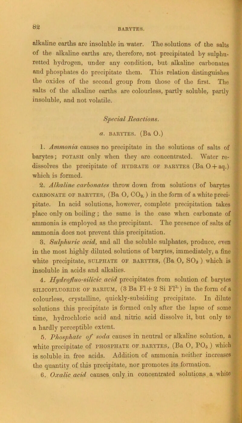 BARYTES. nlkftline earths are insoluble in water. The solutions of the salts of the alkaline earths are, therefore, not precipitated by sulphu- retted hydrogen, under any condition, but alkaline carbonates and phosphates do precipitate them. This relation distinguishes the oxides of the second group from those of the first. The salts of the alkaline earths are colourless, partly soluble, partly insoluble, and not volatile. Special Reactions, a. barytes. (Ba 0.) 1. Ammonia causes no precipitate in the solutions of salts of barytes; potash only when they are concentrated. Water re- dissolves the precipitate of hydrate of barytes (BaO + aq.) which is formed. 2. Alkaline carbonates throw down from solutions of barytes carbonate of barytes, (Ba 0, CO2.) in the form of a white preci- pitate. In acid solutions, however, complete precipitation takes place only on boiling; the same is the case when carbonate of ammonia is employed as the precipitant. The presence of salts of ammonia does not prevent this precipitation. 3. Sulphuric acid, and all the soluble sulphates, produce, even in the most highly diluted solutions of barytes, immediately, a fine white precipitate, sulfhate of barytes, (Ba 0, SO3) which is insoluble in acids and alkalies. 4. H;/drofuo-silicic acid precipitates from solution of barytes silicofluoride of barium, (3 Ba F1+ 2 Si FI3’) in the form of a colourless, crystalline, quickly-subsiding precipitate. In dilute solutions this precipitate is formed only after the lapse of some time, hydrochloric acid and nitric acid dissolve it, but only to a hardly perceptible extent. f,. Phosphate of soda causes in neutral or alkaline solution, a white precipitate of phosphate of barytes, (Ba O, P05 ) which is soluble in free acids. Addition of ammonia neither increases the quantity of this precipitate, nor promotes its formation. 6. Oxalic acid causes only in concentrated solutions a white