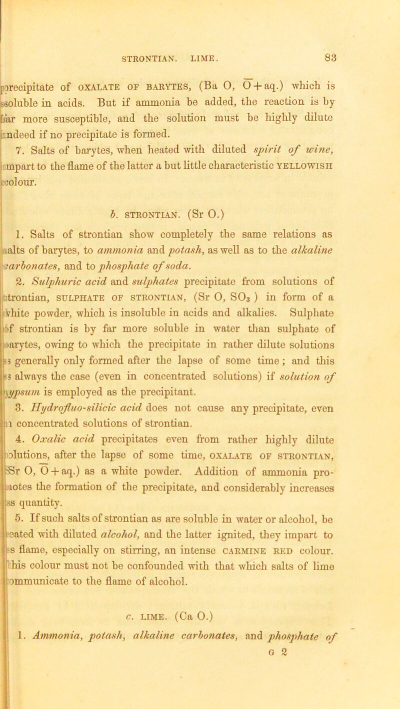 precipitate of oxalate of barytes, (Ba 0, O + aq.) which is soluble in acids. But if ammonia be added, the reaction is by par more susceptible, and the solution must be highly dilute ■indeed if no precipitate is formed. 7. Salts of barytes, when heated with diluted spirit of untie, mpart to the flame of the latter a but little characteristic yellowish i colour. b. STRONTIAN. (Sr 0.) 1. Salts of strontian show completely the same relations as [salts of barytes, to ammonia and potash, as well as to the alkaline •arbonates, and to phosphate of soda. 2. Sulphuric acid and sulphates precipitate from solutions of trontian, sulphate of strontian, (Sr O, S03 ) in form of a iVhite powder, which is insoluble in acids and alkalies. Sulphate of strontian is by far more soluble in water than sulphate of ■arytes, owing to which the precipitate in rather dilute solutions :>* generally only formed after the lapse of some time; and this a always the case (even in concentrated solutions) if solution of gypsum is employed as the precipitant. 3. Hydrofluo-silicic acid does not cause any precipitate, even l concentrated solutions of strontian. 4. Oxalic acid precipitates even from rather highly dilute elutions, after the lapse of some time, oxalate of strontian, 'Sr 0, O + aq.) as a white powder. Addition of ammonia pro- motes the formation of the precipitate, and considerably increases ss quantity’. 5. If such salts of strontian as are soluble in water or alcohol, be eated with diluted alcohol, and the latter ignited, they impart to 'S flame, especially on stirring, an intense carmine red colour. ■ his colour must not be confounded with that which salts of lime i mmmunicate to the flame of alcohol. c. lime. (Ca 0.) 1. Ammonia, potash, alkaline carbonates, and pthosphate of G 2