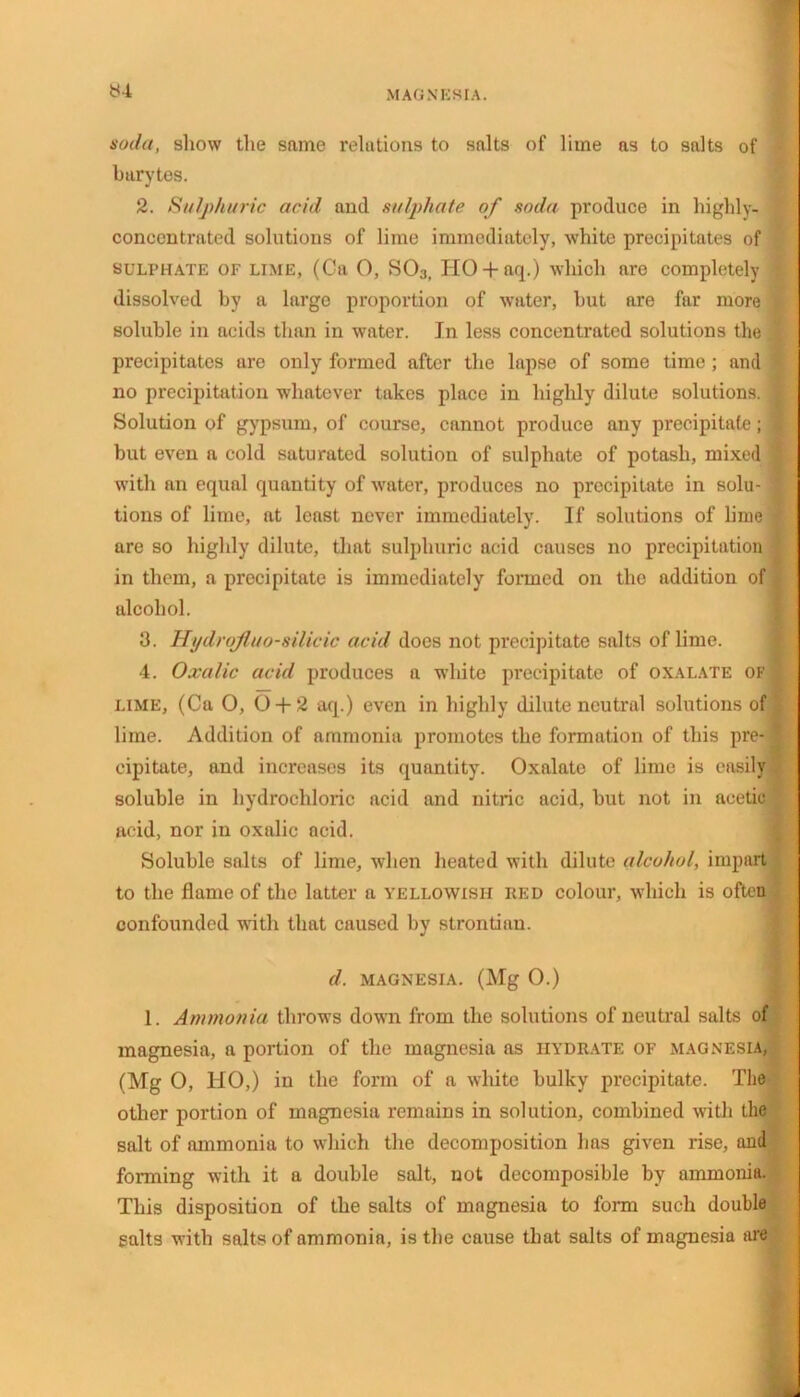 yi soda, show the same relations to salts of lime as to salts of barytes. 2. Sulphuric acid and sulphate of soda produce in highly- concentrated solutions of lime immediately, white precipitates of SULPHATE OF lime, (Ca O, S03, HO + aq.) which are completely dissolved by a large proportion of water, hut are far more soluble in acids than in water. In less concentrated solutions the precipitates are only formed after the lapse of some time; and no precipitation whatever takes place in highly dilute solutions. Solution of gypsum, of course, cannot produce any precipitate; but even a cold saturated solution of sulphate of potash, mixed with an equal quantity of water, produces no precipitate in solu- tions of lime, at least never immediately. If solutions of lirue are so highly dilute, that sulphuric acid causes no precipitation in them, a precipitate is immediately formed on the addition of alcohol. 3. Hi/drojluo-silicic acid does not precipitate salts of lime. 4. Oxalic acid produces a white precipitate of oxalate of lime, (Ca O, 0 + 2 aq.) even in highly dilute neutral solutions of lime. Addition of ammonia promotes the formation of this pre- cipitate, and increases its quantity. Oxalate of lime is easily soluble in hydrochloric acid and nitric acid, but not in acetic acid, nor in oxalic acid. Soluble salts of lime, when heated with dilute alcohol, impart to the flame of the latter a yellowish red colour, which is often confounded with that caused by strontium d. magnesia. (Mg O.) 1. Ammonia throws down from the solutions of neutral salts of magnesia, a portion of the magnesia as hydrate of magnesia, (Mg O, HO,) in the form of a white bulky precipitate. The other portion of magnesia remains in solution, combined with the salt of ammonia to which the decomposition has given rise, and forming with it a double salt, not decomposible by ammonia. This disposition of the salts of magnesia to form such double salts with salts of ammonin, is the cause that salts of magnesia are