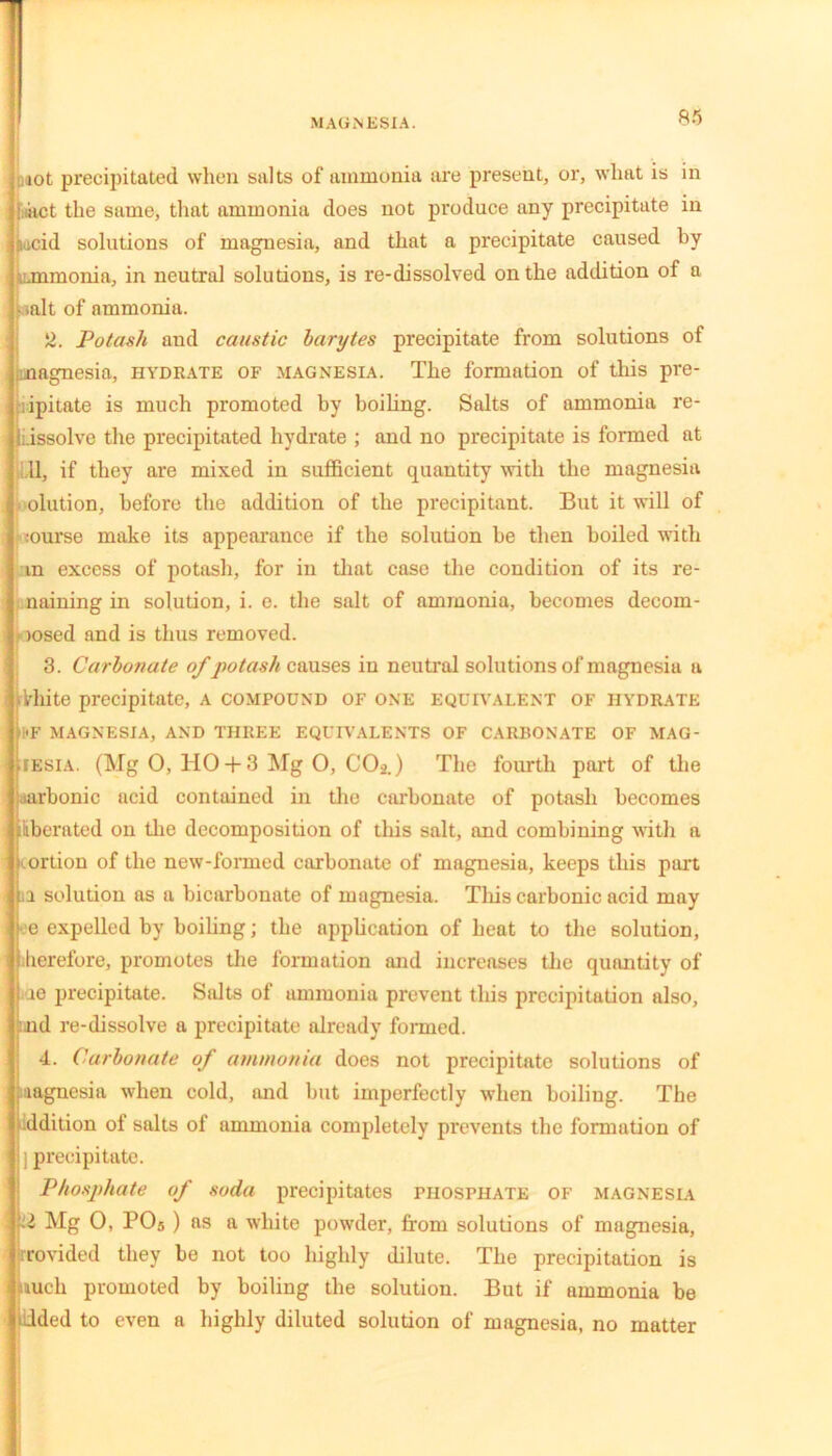 mot precipitated when salts of ammonia are present, or, what is in jaact the same, that ammonia does not produce any precipitate in Lcid solutions of magnesia, and that a precipitate caused by ammonia, in neutral solutions, is re-dissolved on the addition of a • >alt of ammonia. 2. Potash and caustic barytes precipitate from solutions of (magnesia, hydrate of magnesia. The formation of this pre- cipitate is much promoted by boiling. Salts of ammonia re- l.issolve the precipitated hydrate ; and no precipitate is formed at ; 11, if they are mixed in sufficient quantity with the magnesia olution, before the addition of the precipitant. But it will of :ourse make its appearance if the solution be then boiled with m excess of potash, for in that case the condition of its re- naming in solution, i. e. the salt of ammonia, becomes decom- iosed and is thus removed. 3. Carbonate of potash causes in neutral solutions of magnesia a rkhite precipitate, a compound of one equivalent of hydrate i*F MAGNESIA, AND THREE EQUIVALENTS OF CARBONATE OF MAG- iesia. (Mg 0, HO + 3 Mg O, COo.) The fourth part of the iurbonic acid contained in the carbonate of potash becomes liberated on the decomposition of this salt, and combining with a ortion of the new-formed carbonate of magnesia, keeps this part n solution as a bicarbonate of magnesia. Tliis carbonic acid may e expelled by boiling; the application of heat to the solution, herefore, promotes the formation and increases the quantity of ie precipitate. Salts of ammonia prevent this precipitation also, nd re-dissolve a precipitate already formed. 4. Carbonate of ammonia does not precipitate solutions of magnesia when cold, and but imperfectly when boiling. The ddition of salts of ammonia completely prevents the formation of (precipitate. Phosphate of soda precipitates phosphate of magnesia •2 Mg 0, PO5 ) as a white powder, from solutions of magnesia, rrovided they be not too highly dilute. The precipitation is much promoted by boiling the solution. But if ammonia be aided to even a highly diluted solution of magnesia, no matter