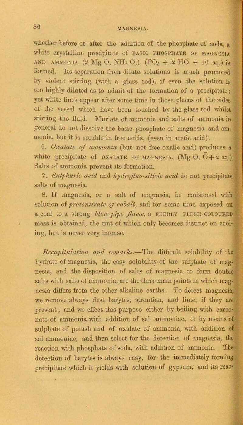 80 MAGNESIA. whether before or after the addition of the phosphate of soda, a white crystalline precipitate of basic phosphate of magnesia and ammonia (2 Mg O, NTH 0,) (P08 + 2 HO + 10 aq.) is formed. Its separation from dilute solutions is much promoted by violent stirring (with a glass rod), if even the solution is too highly diluted as to admit of the formation of a precipitate; yet white lines appear after some time in those places of the sides of the vessel which have been touched by the glass rod whilst stirring the fluid. Muriate of ammonia and salts of ammonia in general do not dissolve the basic phosphate of magnesia and am- monia, but it is soluble in free acids, (even in acetic acid). G. Oxalate of ammonia (but not free oxalic acid) produces a white precipitate of oxalate of magnesia. (Mg 0, 6 + 2 aq.) Salts of ammonia prevent its formation. 7. Sulphuric acid and hydrojiuo-silicic acid do not precipitate salts of magnesia. 8. If magnesia, or a salt of magnesia, bo moistened with solution of protonitrate of cohalt, and for some time exposed on a coal to a strong blow-pipe flume, a feebly flesh-colouked mass is obtained, the tint of which only becomes distinct on cool- ing, but is never very intense. Recapitulation and remarks.—The difficult solubility of the hydrate of magnesia, the easy solubility of the sulphate of mag- nesia, and the disposition of salts of magnesia to form double salts with salts of ammonia, are the three main points in which mag- nesia differs from the other alkaline earths. To detect magnesia, we remove always first barytes, strontian, and lime, if they are present; and we effect this purpose either by boiling with carbo- nate of ammonia with addition of sal ammoniac, or by means of sulphate of potash and of oxalate of ammonia, with addition of sal ammoniac, and then select for the detection of magnesia, the reaction with phosphate of soda, with addition of ammonia. The detection of barytes is always easy, for the immediately forming precipitate which it yields with solution of gypsum, and its reac-