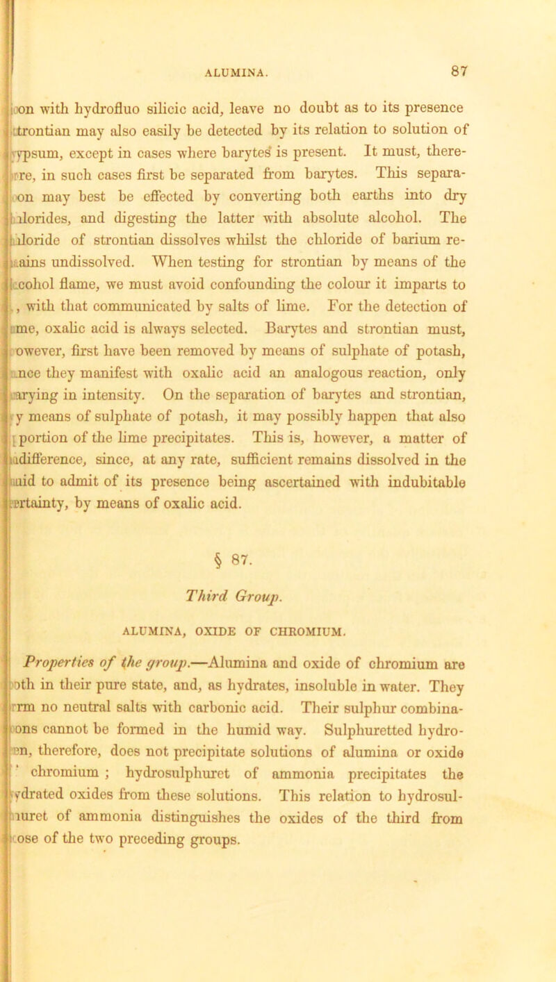 i on with liydrofluo silicic acid, leave no doubt as to its presence :trontian may also easily be detected by its relation to solution of vypsum, except in cases where barytes' is present. It must, there- brre, in such cases first be separated from barytes. This separa- on may best be effected by converting both earths into dry llorides, and digesting the latter with absolute alcohol. The lloride of strontian dissolves whilst the chloride of barium re- gains undissolved. When testing for strontian by means of the _oohol flame, we must avoid confounding the colour it imparts to , with that communicated by salts of lime. For the detection of me, oxalic acid is always selected. Barytes and strontian must, owever, first have been removed by means of sulphate of potash, ncc they manifest with oxalic acid an analogous reaction, only rarying in intensity. On the separation of barytes and strontian, y means of sulphate of potash, it may possibly happen that also [ portion of the lime precipitates. This is, however, a matter of u difference, since, at any rate, sufficient remains dissolved in the aid to admit of its presence being ascertained with indubitable rrtainty, by means of oxalic acid. § 87. Third Group. ALUMINA, OXIDE OF CHROMIUM. Properties of the group.—Alumina and oxide of chromium are oth in their pure state, and, as hydrates, insoluble in water. They rm no neutral salts with carbonic acid. Their sulphur combina- ons cannot be formed in the humid way. Sulphuretted hydro- ?n, therefore, does not precipitate solutions of alumina or oxide chromium ; hydrosulphuret of ammonia precipitates the ^drated oxides from these solutions. This relation to hydrosul- mret of ammonia distinguishes the oxides of the third from i ose of the two preceding groups.
