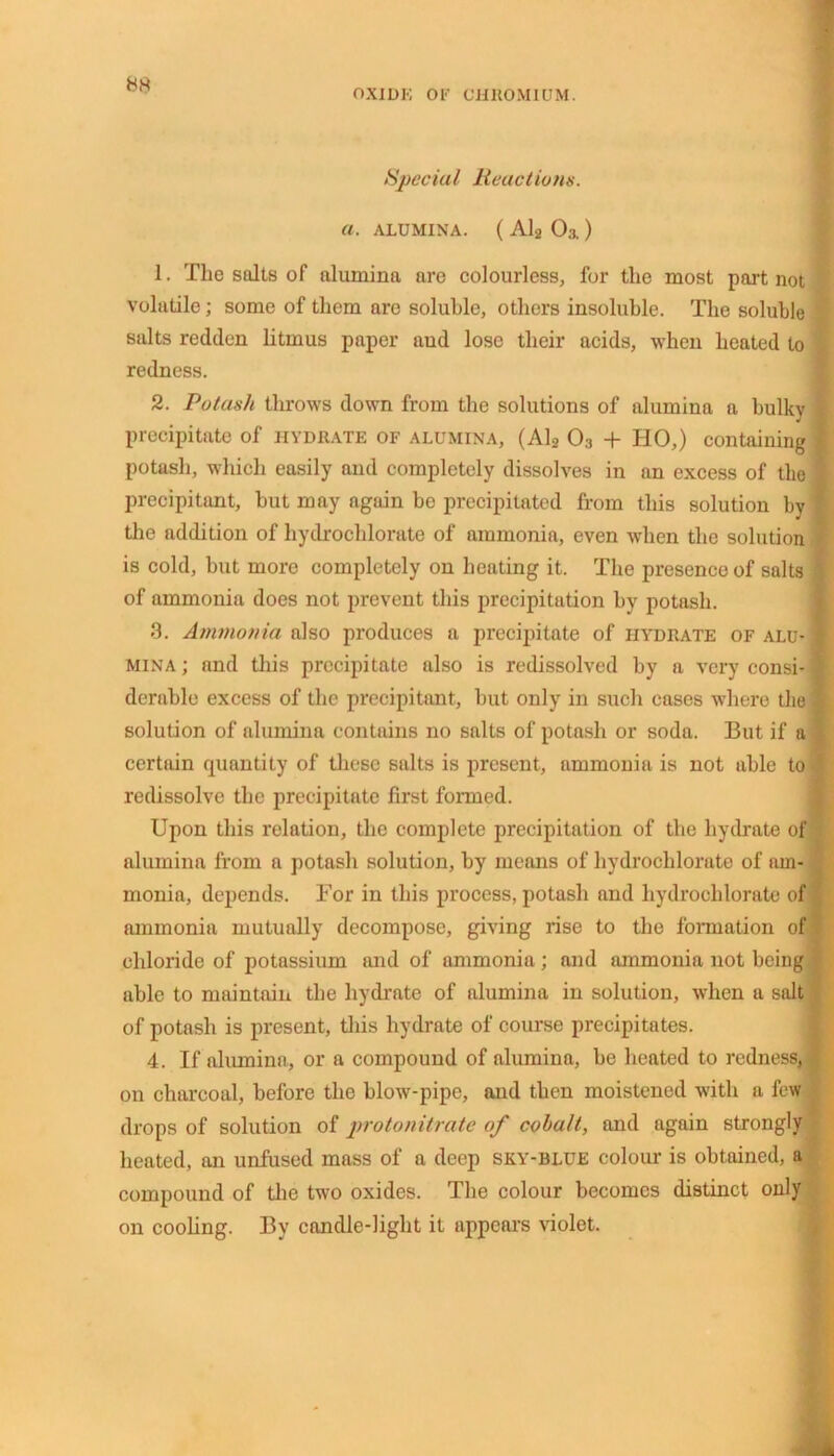 OXIDE OE CHROMIUM. Special Reactions. a. ALUMINA. ( Al2 Oa) I 1. The salts of alumina are colourless, for the most part not volatile; some of them are soluble, others insoluble. The soluble salts redden litmus paper and lose their acids, when heated to redness. 2. Potash throws down from the solutions of alumina a bulky precipitate of hydrate of alumina, (Al2 03 + HO,) containing potash, which easily and completely dissolves in an excess of tlio precipitant, hut may again be precipitated from this solution by the addition of hydrochlorate of ammonia, even when the solution is cold, but more completely on heating it. The presence of salts of ammonia does not prevent this precipitation by potash. 3. Ammonia also produces a precipitate of hydrate of alu- mina; and this precipitate also is redissolved by a very consi- derable excess of the precipitant, but only in such cases where the solution of alumina contains no salts of potash or soda. But if a certain quantity of these salts is present, ammonia is not able to redissolve the precipitate first formed. Upon this relation, the complete precipitation of the hydrate of alumina from a potash solution, by means of hydrochlorate of am- monia, depends. For in this process, potash and hydrochlorate of ammonia mutually decompose, giving rise to the formation of chloride of potassium and of ammonia; and ammonia not being able to maintain the hydrate of alumina in solution, when a salt of potash is present, this hydrate of course precipitates. 4. If alumina, or a compound of alumina, be heated to redness, on charcoal, before the blow-pipe, and then moistened with a few drops of solution of protonitrate of cobalt, and again strongly heated, an unfused mass of a deep sky-blue colour is obtained, ft compound of the two oxides. The colour becomes distinct only on cooling. By candle-light it appears violet.