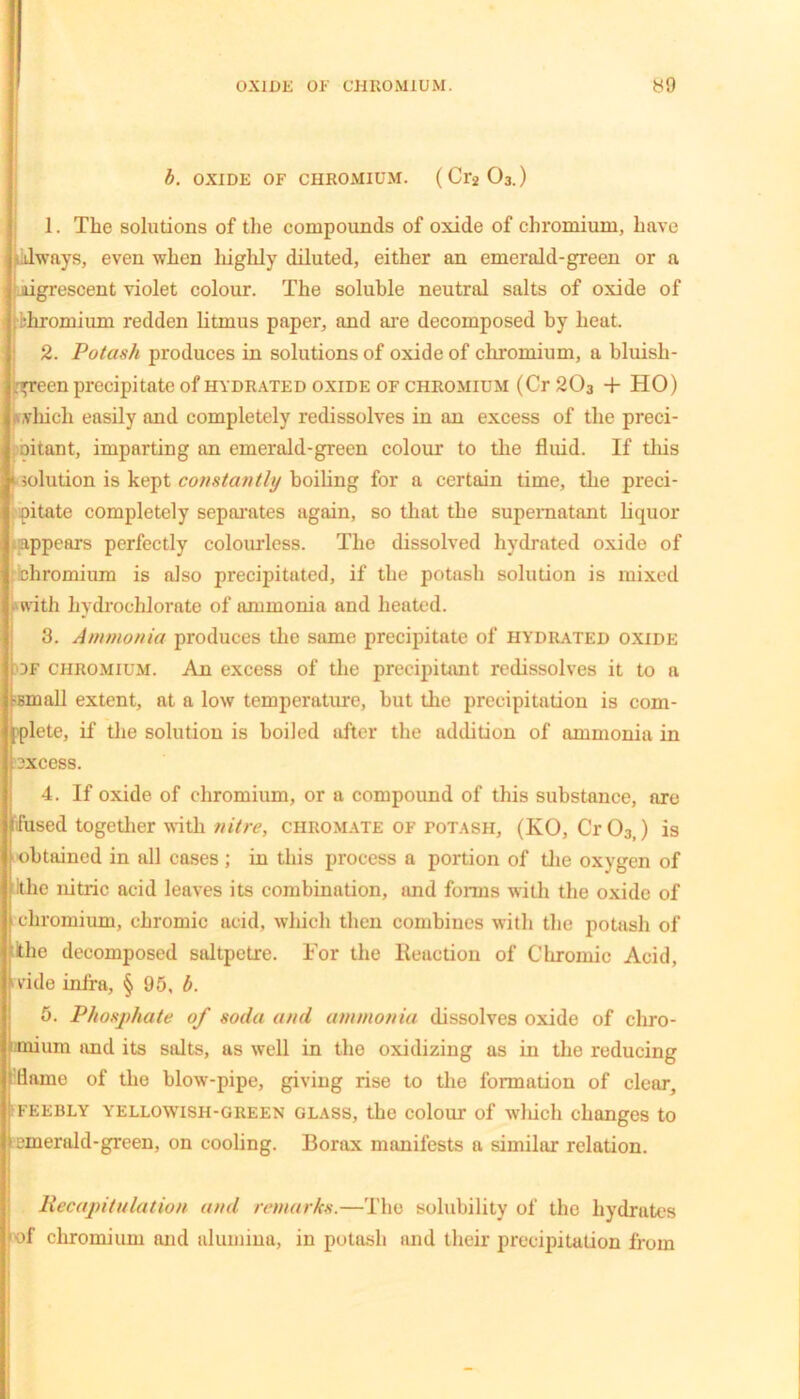 OXIDE OF CHROMIUM. 39 b. OXIDE OF CHROMIUM. (Cr2 03.) 1. The solutions of the compounds of oxide of chromium, have always, even when highly diluted, either an emerald-green or a ligrescent violet colour. The soluble neutral salts of oxide of •hromium redden litmus paper, and are decomposed by heat. 2. Potash produces in solutions of oxide of chromium, a bluish- ;:p-een precipitate of hydrated oxide of chromium (Cr 203 + HO) (\,vhich easily and completely redissolves in an excess of the preci- oitant, imparting an emerald-green colour to the fluid. If this solution is kept constantly boiling for a certain time, the preci- pitate completely separates again, so that the supernatant liquor appears perfectly colourless. The dissolved hydrated oxide of chromium is also precipitated, if the potash solution is mixed with hydrochlorate of ammonia and heated. 3. Ammonia produces the same precipitate of hydrated oxide df chromium. An excess of the precipitant redissolves it to a t-small extent, at a low temperature, but the precipitation is com- plete, if the solution is boiled after the addition of ammonia in excess. 4. If oxide of chromium, or a compound of this substance, are fused together with nitre, chromate of potash, (KO, Cr03>) is obtained in all cases; in this process a portion of the oxygen of itlie nitric acid leaves its combination, and forms with the oxide of chromium, chromic acid, which then combines with the potash of khe decomposed saltpetre. For the Reaction of Chromic Acid, 'vide infra, § 95, b. 5. Phosphate of soda and ammonia dissolves oxide of chro- mium and its salts, as well in the oxidizing as in the reducing flame of the blow-pipe, giving rise to the formation of clear, feebly yellowish-green glass, the colour of which changes to emerald-green, on cooling. Borax manifests a similar relation. Recapitulation and remarks.—The solubility of the hydrates of chromium and alumina, in potash and their precipitation from