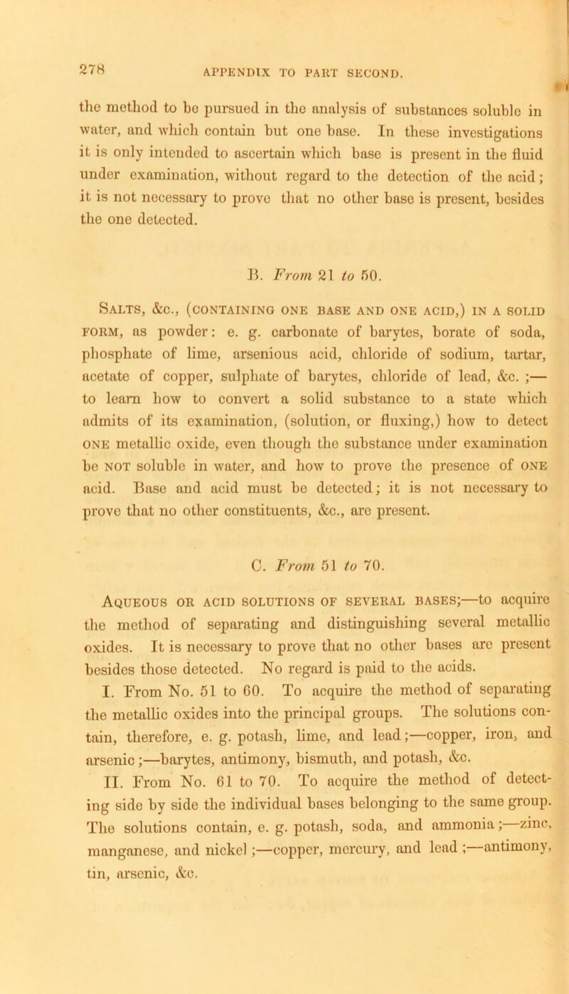 the method to he pursued in the analysis of substances soluble in water, and which contain but one base. In these investigations it is only intended to ascertain which base is present in the fluid under examination, without regard to the detection of the acid; it is not necessary to prove that no other base is present, besides the one detected. B. From 21 to 50. Salts, &c., (containing one base and one acid,) in a solid form, as powder: e. g. carbonate of barytes, borate of soda, phosphate of lime, arsenious acid, chloride of sodium, tartar, acetate of copper, sulphate of barytes, chloride of lead, &c. ;— to learn how to convert a solid substance to a state which admits of its examination, (solution, or fluxing,) how to detect one metallic oxide, even though the substance under examination be not soluble in water, and how to prove the presence of one acid. Base and acid must be detected; it is not necessary to prove that no other constituents, &c., are present. C. From 51 to 70. Aqueous or acid solutions of several bases;—to acquire the method of separating and distinguishing several metallic oxides. It is necessary to prove that no other bases are present besides those detected. No regard is paid to the acids. I. From No. 51 to GO. To acquire the method of separating the metallic oxides into the principal groups. The solutions con- tain, therefore, e. g. potash, lime, and lead;—copper, iron, and arsenic;—barytes, antimony, bismuth, and potash, &c. II. From No. 61 to 70. To acquire the method of detect- ing side by side the individual bases belonging to the same group. The solutions contain, e. g. potash, soda, and ammonia; zinc, manganese, and nickel;—copper, mercury, and lead ;—antimony, tin, arsenic, &c.