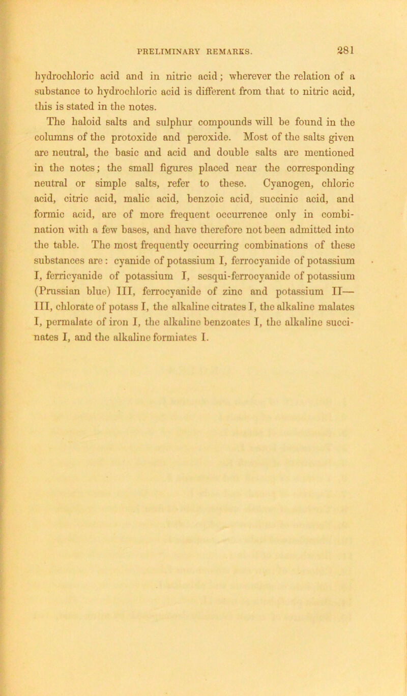 hydrochloric acid and in nitric acid; wherever the relation of a substance to hydrochloric acid is different from that to nitric acid, this is stated in the notes. The haloid salts and sulphur compounds will be found in the columns of the protoxide and peroxide. Most of the salts given are neutral, the basic and acid and double salts are mentioned in the notes; the small figures placed near the corresponding neutral or simple salts, refer to these. Cyanogen, chloric acid, citric acid, malic acid, benzoic acid, succinic acid, and formic acid, are of more frequent occurrence only in combi- nation with a few bases, and have therefore not been admitted into the table. The most frequently occurring combinations of these substances are: cyanide of potassium I, ferrocyanide of potassium I, ferricyanide of potassium I, sesqui-ferrocyanide of potassium (Prussian blue) III, ferrocyanide of zinc and potassium II— III, chlorate of potass I, the nlkaline citrates I, the alkaline malates I, pcrmalate of iron I, the alkaline benzoates I, the alkaline succi- nates I, and the alkaline formiates I.