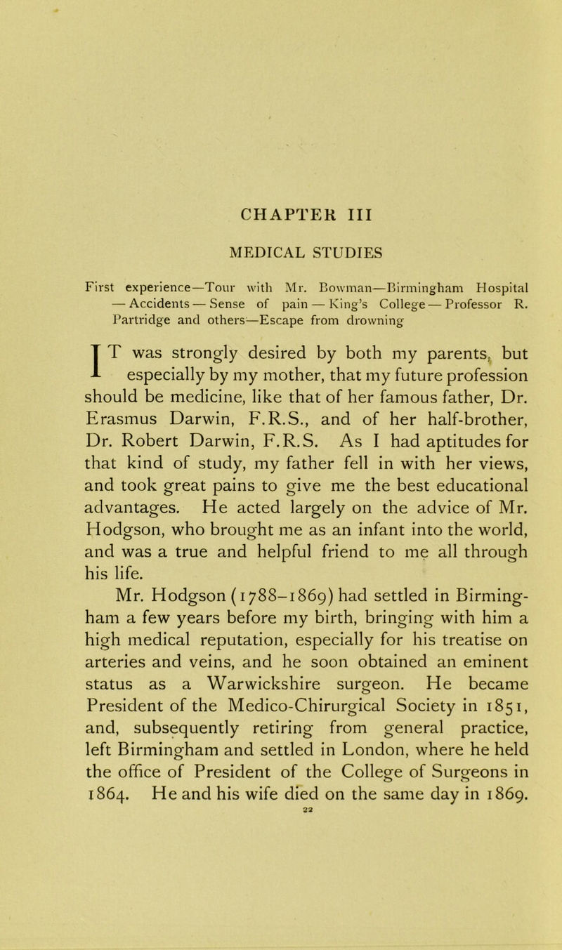 CHAPTER III MEDICAL STUDIES First experience—Tour with Mr. Bowman—Birmingham Hospital — Accidents—Sense of pain — King’s College—Professor R. Partridge and others—Escape from drowning IT was strongly desired by both my parents,, but especially by my mother, that my future profession should be medicine, like that of her famous father, Dr. Erasmus Darwin, F.R.S., and of her half-brother, Dr. Robert Darwin, F.R.S. As I had aptitudes for that kind of study, my father fell in with her views, and took great pains to give me the best educational advantages. He acted largely on the advice of Mr. Hodgson, who brought me as an infant into the world, and was a true and helpful friend to me all through his life. Mr. Hodgson (1788-1869) had settled in Birming- ham a few years before my birth, bringing with him a high medical reputation, especially for his treatise on arteries and veins, and he soon obtained an eminent status as a Warwickshire surgeon. He became President of the Medico-Chirurgical Society in 1851, and, subsequently retiring from general practice, left Birmingham and settled in London, where he held the office of President of the College of Surgeons in 1864. He and his wife died on the same day in 1869.