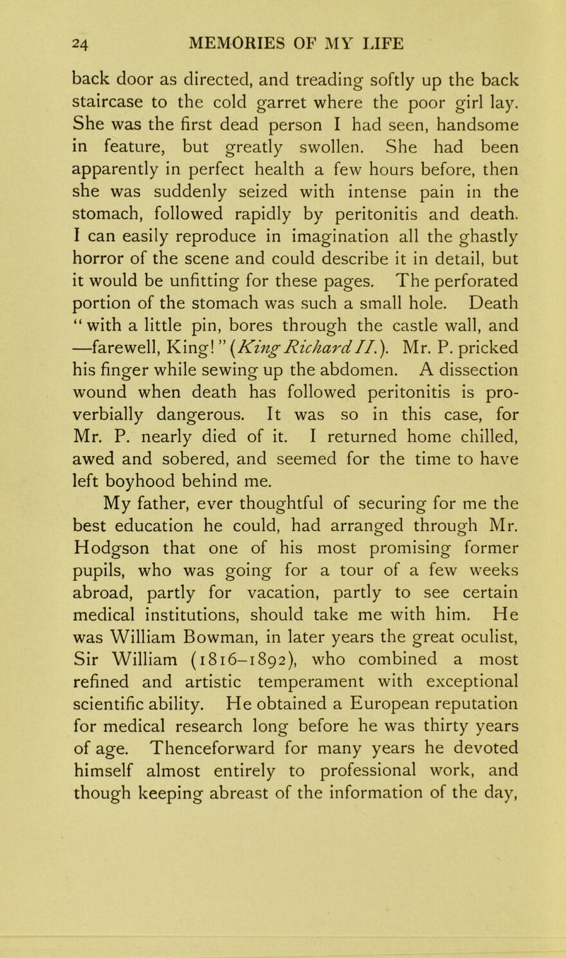 back door as directed, and treading softly up the back staircase to the cold garret where the poor girl lay. She was the first dead person I had seen, handsome in feature, but greatly swollen. She had been apparently in perfect health a few hours before, then she was suddenly seized with intense pain in the stomach, followed rapidly by peritonitis and death. I can easily reproduce in imagination all the ghastly horror of the scene and could describe it in detail, but it would be unfitting for these pages. The perforated portion of the stomach was such a small hole. Death “with a little pin, bores through the castle wall, and —farewell, King! ” (King Richard II.). Mr. P. pricked his finger while sewing up the abdomen. A dissection wround when death has followed peritonitis is pro- verbially dangerous. It was so in this case, for Mr. P. nearly died of it. I returned home chilled, awed and sobered, and seemed for the time to have left boyhood behind me. My father, ever thoughtful of securing for me the best education he could, had arranged through Mr. Hodgson that one of his most promising former pupils, who was going for a tour of a few weeks abroad, partly for vacation, partly to see certain medical institutions, should take me with him. He was William Bowman, in later years the great oculist, Sir William (1816-1892), who combined a most refined and artistic temperament with exceptional scientific ability. He obtained a European reputation for medical research long before he was thirty years of age. Thenceforward for many years he devoted himself almost entirely to professional work, and though keeping abreast of the information of the day,
