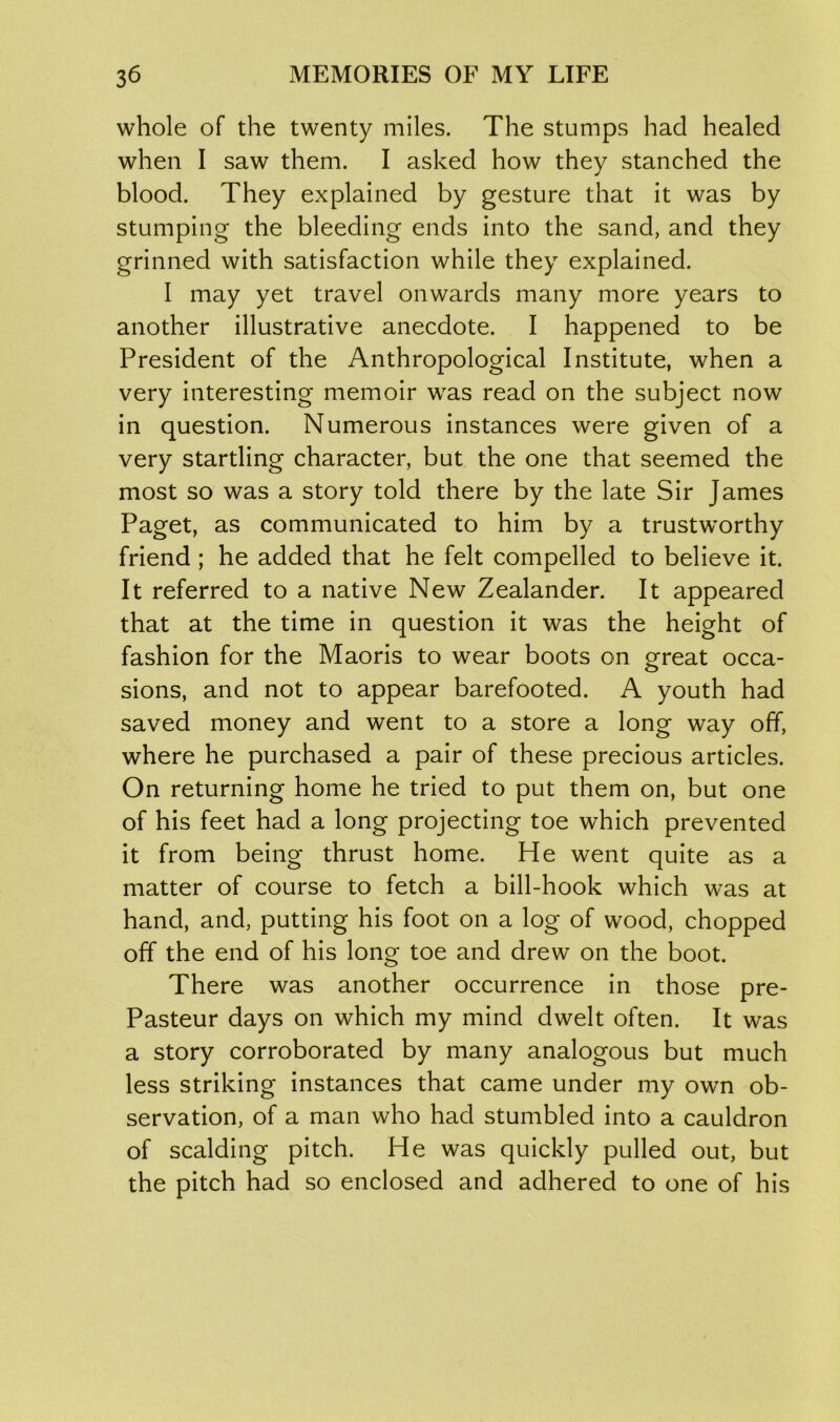 whole of the twenty miles. The stumps had healed when I saw them. I asked how they stanched the blood. They explained by gesture that it was by stumping the bleeding ends into the sand, and they grinned with satisfaction while they explained. I may yet travel onwards many more years to another illustrative anecdote. I happened to be President of the Anthropological Institute, when a very interesting memoir was read on the subject now in question. Numerous instances were given of a very startling character, but the one that seemed the most so was a story told there by the late Sir James Paget, as communicated to him by a trustworthy friend ; he added that he felt compelled to believe it. It referred to a native New Zealander. It appeared that at the time in question it was the height of fashion for the Maoris to wear boots on great occa- sions, and not to appear barefooted. A youth had saved money and went to a store a long way off, where he purchased a pair of these precious articles. On returning home he tried to put them on, but one of his feet had a long projecting toe which prevented it from being thrust home. He went quite as a matter of course to fetch a bill-hook which was at hand, and, putting his foot on a log of wood, chopped off the end of his long toe and drew on the boot. There was another occurrence in those pre- Pasteur days on which my mind dwelt often. It was a story corroborated by many analogous but much less striking instances that came under my own ob- servation, of a man who had stumbled into a cauldron of scalding pitch. He was quickly pulled out, but the pitch had so enclosed and adhered to one of his