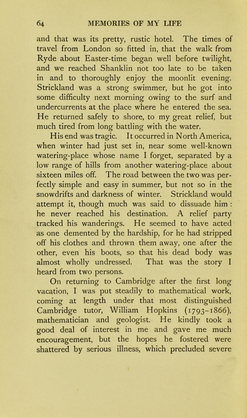and that was its pretty, rustic hotel. The times of travel from London so fitted in, that the walk from Ryde about Easter-time began well before twilight, and we reached Shanklin not too late to be taken in and to thoroughly enjoy the moonlit evening. Strickland was a strong swimmer, but he got into some difficulty next morning owing to the surf and undercurrents at the place where he entered the sea. He returned safely to shore, to my great relief, but much tired from long battling with the water. H is end was tragic. It occurred in North America, when winter had just set in, near some well-known watering-place whose name I forget, separated by a low range of hills from another watering-place about sixteen miles off. The road between the two was per- fectly simple and easy in summer, but not so in the snowdrifts and darkness of winter. Strickland would attempt it, though much was said to dissuade him : he never reached his destination. A relief party tracked his wanderings. He seemed to have acted as one demented by the hardship, for he had stripped off his clothes and thrown them away, one after the other, even his boots, so that his dead body was almost wholly undressed. That was the story I heard from two persons. On returning to Cambridge after the first long vacation, I was put steadily to mathematical work, coming at length under that most distinguished Cambridge tutor, William Hopkins (1793-1866), mathematician and geologist. He kindly took a good deal of interest in me and gave me much encouragement, but the hopes he fostered were shattered by serious illness, which precluded severe