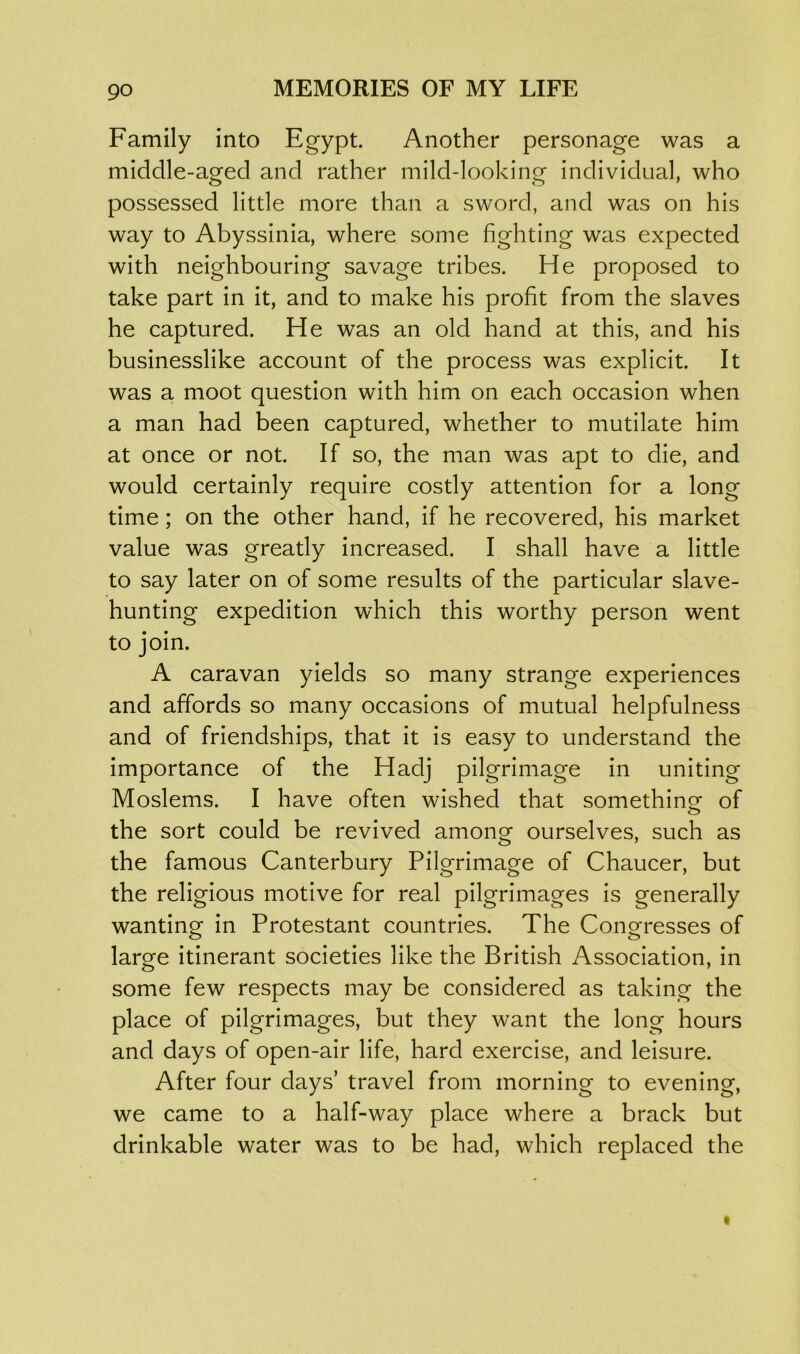 Family into Egypt. Another personage was a middle-acred and rather mild-looking individual, who possessed little more than a sword, and was on his way to Abyssinia, where some fighting was expected with neighbouring savage tribes. He proposed to take part in it, and to make his profit from the slaves he captured. He was an old hand at this, and his businesslike account of the process was explicit. It was a moot question with him on each occasion when a man had been captured, whether to mutilate him at once or not. If so, the man was apt to die, and would certainly require costly attention for a long time; on the other hand, if he recovered, his market value was greatly increased. I shall have a little to say later on of some results of the particular slave- hunting expedition which this worthy person went to join. A caravan yields so many strange experiences and affords so many occasions of mutual helpfulness and of friendships, that it is easy to understand the importance of the Hadj pilgrimage in uniting Moslems. I have often wished that something- of the sort could be revived among ourselves, such as the famous Canterbury Pilgrimage of Chaucer, but the religious motive for real pilgrimages is generally wanting in Protestant countries. The Congresses of large itinerant societies like the British Association, in some few respects may be considered as taking the place of pilgrimages, but they want the long hours and days of open-air life, hard exercise, and leisure. After four days’ travel from morning to evening, we came to a half-way place where a brack but drinkable water was to be had, which replaced the