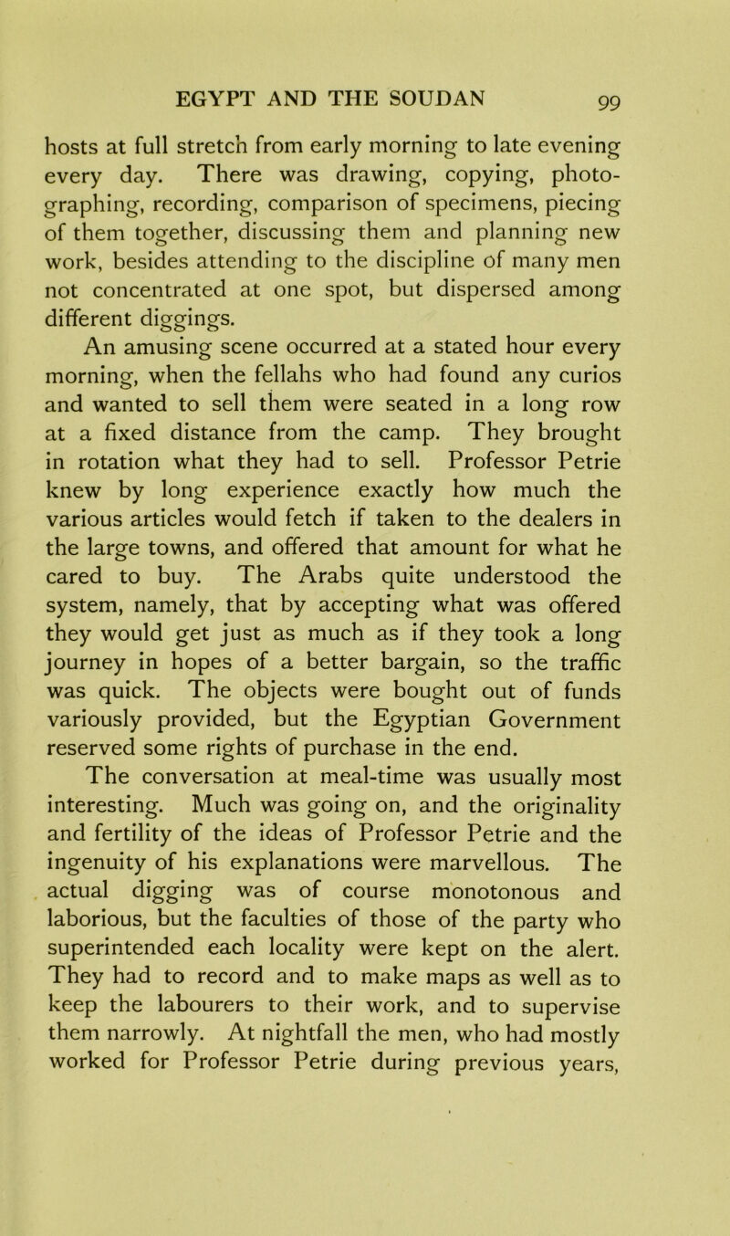hosts at full stretch from early morning to late evening every day. There was drawing, copying, photo- graphing, recording, comparison of specimens, piecing of them together, discussing them and planning new work, besides attending to the discipline of many men not concentrated at one spot, but dispersed among different diggings. An amusing scene occurred at a stated hour every morning, when the fellahs who had found any curios and wanted to sell them were seated in a long row at a fixed distance from the camp. They brought in rotation what they had to sell. Professor Petrie knew by long experience exactly how much the various articles would fetch if taken to the dealers in the large towns, and offered that amount for what he cared to buy. The Arabs quite understood the system, namely, that by accepting what was offered they would get just as much as if they took a long journey in hopes of a better bargain, so the traffic was quick. The objects were bought out of funds variously provided, but the Egyptian Government reserved some rights of purchase in the end. The conversation at meal-time was usually most interesting. Much was going on, and the originality and fertility of the ideas of Professor Petrie and the ingenuity of his explanations were marvellous. The actual digging was of course monotonous and laborious, but the faculties of those of the party who superintended each locality were kept on the alert. They had to record and to make maps as well as to keep the labourers to their work, and to supervise them narrowly. At nightfall the men, who had mostly worked for Professor Petrie during previous years,