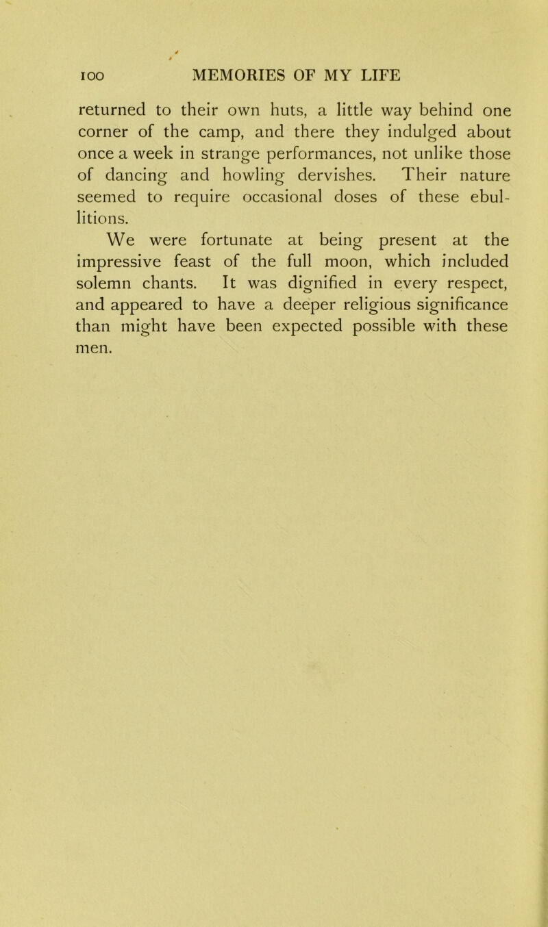returned to their own huts, a little way behind one corner of the camp, and there they indulged about once a week in strange performances, not unlike those of dancing and howling dervishes. Their nature seemed to require occasional doses of these ebul- litions. We were fortunate at being present at the impressive feast of the full moon, which included solemn chants. It was dignified in every respect, and appeared to have a deeper religious significance than might have been expected possible with these men.