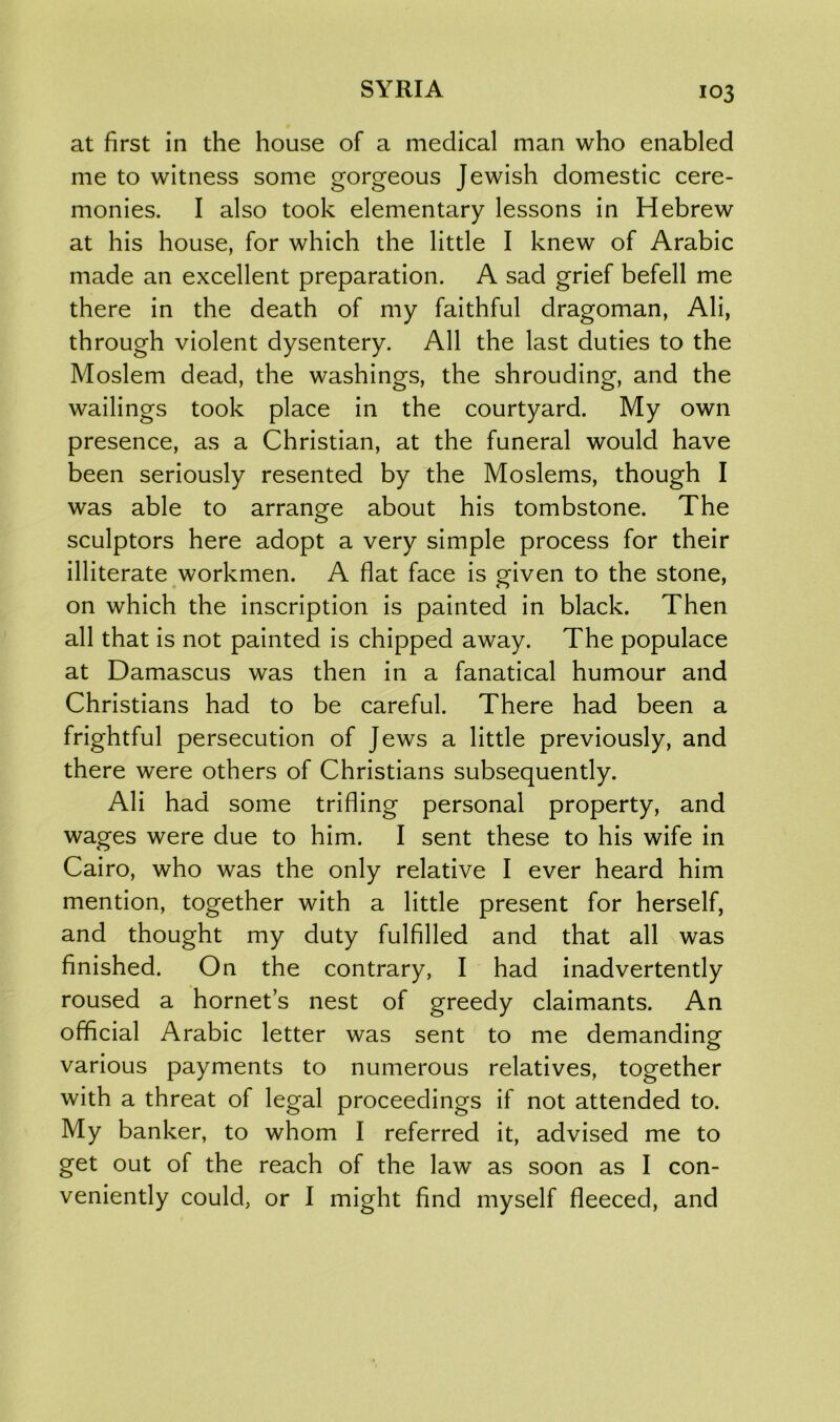 at first in the house of a medical man who enabled me to witness some gorgeous Jewish domestic cere- monies. I also took elementary lessons in Hebrew at his house, for which the little I knew of Arabic made an excellent preparation. A sad grief befell me there in the death of my faithful dragoman, Ali, through violent dysentery. All the last duties to the Moslem dead, the washings, the shrouding, and the wailings took place in the courtyard. My own presence, as a Christian, at the funeral would have been seriously resented by the Moslems, though I was able to arrange about his tombstone. The sculptors here adopt a very simple process for their illiterate workmen. A flat face is given to the stone, on which the inscription is painted in black. Then all that is not painted is chipped away. The populace at Damascus was then in a fanatical humour and Christians had to be careful. There had been a frightful persecution of Jews a little previously, and there were others of Christians subsequently. Ali had some trifling personal property, and wages were due to him. I sent these to his wife in Cairo, who was the only relative I ever heard him mention, together with a little present for herself, and thought my duty fulfilled and that all was finished. On the contrary, I had inadvertently roused a hornet’s nest of greedy claimants. An official Arabic letter was sent to me demanding various payments to numerous relatives, together with a threat of legal proceedings if not attended to. My banker, to whom I referred it, advised me to get out of the reach of the law as soon as I con- veniently could, or I might find myself fleeced, and