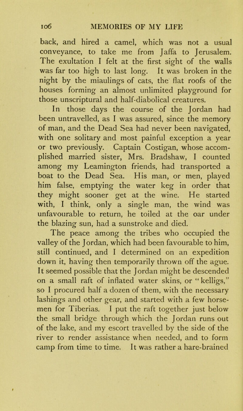 back, and hired a camel, which was not a usual conveyance, to take me from Jaffa to Jerusalem. The exultation I felt at the first sight of the walls was far too high to last long. It was broken in the night by the miaulings of cats, the flat roofs of the houses forming an almost unlimited playground for those unscriptural and half-diabolical creatures. In those days the course of the Jordan had been untravelled, as I was assured, since the memory of man, and the Dead Sea had never been navigated, with one solitary and most painful exception a year or two previously. Captain Costigan, whose accom- plished married sister, Mrs. Bradshaw, I counted among my Leamington friends, had transported a boat to the Dead Sea. His man, or men, played him false, emptying the water keg in order that they might sooner get at the wine. He started with, I think, only a single man, the wind was unfavourable to return, he toiled at the oar under the blazing sun, had a sunstroke and died. The peace among the tribes who occupied the valley of the Jordan, which had been favourable to him, still continued, and I determined on an expedition down it, having then temporarily thrown off the ague. It seemed possible that the Jordan might be descended on a small raft of inflated water skins, or “kelligs,” so I procured half a dozen of them, with the necessary lashings and other gear, and started with a few horse- men for Tiberias. I put the raft together just below the small bridge through which the Jordan runs out of the lake, and my escort travelled by the side of the river to render assistance when needed, and to form camp from time to time. It was rather a hare-brained