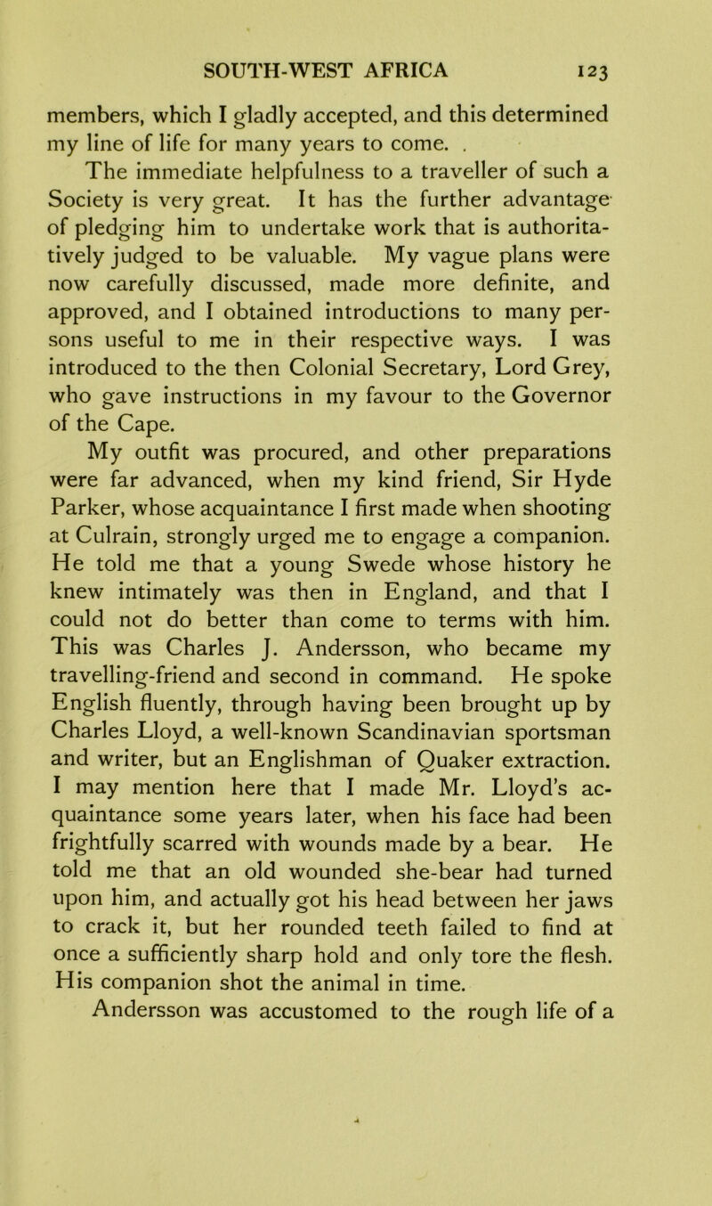 members, which I gladly accepted, and this determined my line of life for many years to come. . The immediate helpfulness to a traveller of such a Society is very great. It has the further advantage of pledging him to undertake work that is authorita- tively judged to be valuable. My vague plans were now carefully discussed, made more definite, and approved, and I obtained introductions to many per- sons useful to me in their respective ways. I was introduced to the then Colonial Secretary, Lord Grey, who gave instructions in my favour to the Governor of the Cape. My outfit was procured, and other preparations were far advanced, when my kind friend, Sir Hyde Parker, whose acquaintance I first made when shooting at Culrain, strongly urged me to engage a companion. He told me that a young Swede whose history he knew intimately was then in England, and that I could not do better than come to terms with him. This was Charles J. Andersson, who became my travelling-friend and second in command. He spoke English fluently, through having been brought up by Charles Lloyd, a well-known Scandinavian sportsman and writer, but an Englishman of Quaker extraction. I may mention here that I made Mr. Lloyd’s ac- quaintance some years later, when his face had been frightfully scarred with wounds made by a bear. He told me that an old wounded she-bear had turned upon him, and actually got his head between her jaws to crack it, but her rounded teeth failed to find at once a sufficiently sharp hold and only tore the flesh. His companion shot the animal in time. Andersson was accustomed to the rough life of a
