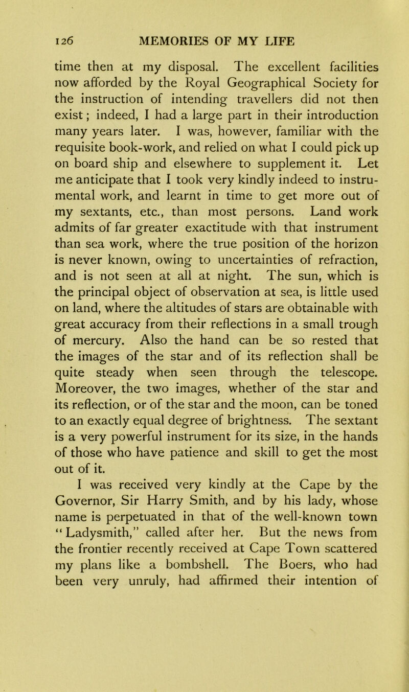 time then at my disposal. The excellent facilities now afforded by the Royal Geographical Society for the instruction of intending travellers did not then exist; indeed, I had a large part in their introduction many years later. I was, however, familiar with the requisite book-work, and relied on what I could pick up on board ship and elsewhere to supplement it. Let me anticipate that I took very kindly indeed to instru- mental work, and learnt in time to get more out of my sextants, etc., than most persons. Land work admits of far greater exactitude with that instrument than sea work, where the true position of the horizon is never known, owing to uncertainties of refraction, and is not seen at all at night. The sun, which is the principal object of observation at sea, is little used on land, where the altitudes of stars are obtainable with great accuracy from their reflections in a small trough of mercury. Also the hand can be so rested that the images of the star and of its reflection shall be quite steady when seen through the telescope. Moreover, the two images, whether of the star and its reflection, or of the star and the moon, can be toned to an exactly equal degree of brightness. The sextant is a very powerful instrument for its size, in the hands of those who have patience and skill to get the most out of it. I was received very kindly at the Cape by the Governor, Sir Harry Smith, and by his lady, whose name is perpetuated in that of the well-known town “ Ladysmith,” called after her. But the news from the frontier recently received at Cape Town scattered my plans like a bombshell. The Boers, who had been very unruly, had affirmed their intention of